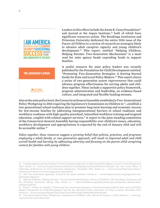 8
Leaders in this effort include the Annie E. Casey Foundation32
and Ascend at the Aspen Institute,33
both of which have
significant resources online. The Brookings Institution and
Princeton University dedicated the entire 2014 issue of the
Future of Children to a review of research on strategies likely
to advance adult caregiver capacity and young children’s
development.34
This report, entitled “Helping Children,
Helping Parents: Two-Generation Mechanisms” is a must
read for state agency heads expending funds to support
families.
A useful resource for state policy leaders was recently
published by the Foundation for Child Development entitled,
“Promoting Two-Generation Strategies: A Getting Started
Guide for State and Local Policy Makers.35
This report charts
a series of two-generation system improvements that could
advance program effectiveness for serving adults and chil-
dren together. These include a supportive policy framework,
program administration and leadership, an evidence-based
culture, and integrated and flexible funding streams.
Alsoatthestatepolicylevel,theConnecticutGeneralAssemblyestablishedaTwo-Generational
Policy Workgroup in 2014 requiring the legislature’s Commission on Children to “…establish a
two-generational school readiness plan to promote long-term learning and economic success
for low-income families by addressing intergenerational barriers to school readiness and
workforce readiness with high-quality preschool, intensified workforce training and targeted
education, coupled with related support services.” A report to the joint standing committees
of the Connecticut General Assembly having responsibility over children’s issues, education,
workforce development and appropriations is expected by the end of January 2015 and will
be accessible online.36
Taken together, these resources suggest a growing belief that policies, practices, and programs
employing a whole family, or two-generation approach, will result in improved adult and child
overall health and learning by addressing adversity and focusing on the parent-child caregiving
context for families with young children.
32 Creating Opportunity for Families: A Two-Generation Approach. A Kids Count Policy Report, Annie E. Casey Foundation,
2014. Online at --www.aecf.org/m/resourcedoc/aecf-CreatingOpportunityforFamilies-2014.pdf. See also Learn More: A
Collection of Resources on Two-Generation Approaches, November 2014. Online at -- www.aecf.org/blog/learn-more-a-
collection-of-resources-on-two-generation-approaches
33 The Two-Generation Approach, Ascend at the Aspen Institute. Online at -- ascend.aspeninstitute.org/pages/the-two-
generation-approach
34 Helping Children, Helping Parents: Two-Generation Mechanisms, Future of Children, The Brookings Institution and
the Princeton University, Spring 2014. Online at -- futureofchildren.org/publications/journals/journal_details/index.
xml?journalid=81
35 King, C., Coffey, R. & Smith, T. Promoting Two-Generation Strategies: A Getting Started Guide for State and Local Policy
Makers, Foundation for Child Development and the Ray Marshall Center, University of Texas at Austin, November 2013.
Online at -- fcd-us.org/sites/default/files/Dual-Gen%20Getting%20Started%20Guide.pdf
36 Two-Generational Policy Workgroup, Commission on Children, 2013. Retrieved January 3, 2015. Online at -- www.cga.
ct.gov/coc/two-generation.htm
 