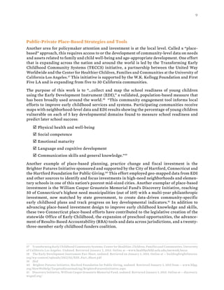 9
Public-Private Place-Based Strategies and Tools
Another area for policymaker attention and investment is at the local level. Called a “place-
based” approach, this requires access to or the development of community-level data on needs
and assets related to family and child well-being and age-appropriate development. One effort
that is expanding across the nation and around the world is led by the Transforming Early
Childhood Community Systems (TECCS) initiative, a partnership between the United Way
Worldwide and the Center for Healthier Children, Families and Communities at the University of
California Los Angeles.37
This initiative is supported by the W.K. Kellogg Foundation and First
Five LA and is expanding from five to 30 California communities.
The purpose of this work is to “…collect and map the school readiness of young children
using the Early Development Instrument (EDI),” a validated, population-based measure that
has been broadly used around the world.38
“This community engagement tool informs local
efforts to improve early childhood services and systems. Participating communities receive
maps with neighborhood-level data and EDI results showing the percentage of young children
vulnerable on each of 5 key developmental domains found to measure school readiness and
predict later school success:
þ Physical health and well-being
þ Social competence
þ Emotional maturity
þ Language and cognitive development
þ Communication skills and general knowledge.”39
Another example of place-based planning, practice change and fiscal investment is the
Brighter Futures Initiative sponsored and supported by the City of Hartford, Connecticut and
the Hartford Foundation for Public Giving.40
This effort employed geo-mapped data from EDI
and other sources to identify and focus investments in high-need neighborhoods and elemen-
tary schools in one of this nation’s poorest mid-sized cities. Another exemplar of place-based
investment is the William Caspar Graustein Memorial Fund’s Discovery Initiative, reaching
50 of Connecticut’s highest need municipalities (out of 169) with a multi-year philanthropic
investment, now matched by state government, to create data-driven community-specific
early childhood plans and track progress on key developmental indicators.41
In addition to
advancing place-based investment design to improve early childhood knowledge and skills,
these two Connecticut place-based efforts have contributed to the legislative creation of the
statewide Office of Early Childhood, the expansion of preschool opportunities, the advance-
ment of Results-Based Accountability (RBA) tools and data across jurisdictions, and a twenty-
three-member early childhood funders coalition.
37 Transforming Early Childhood Community Systems, Center for Healthier, Children, Families and Communities, University
of California Los Angeles. Undated. Retrieved January 2, 2015. Online at --www.healthychild.ucla.edu/ourwork/teccs
38 The Early Development Instrument Fact Sheet, undated. Retrieved on January 2, 2015. Online at -- buildingbrightfutures.
org/wp-content/uploads/2012/02/EDI_Fact_Sheet.pdf
39 Ibid
40 Brighter Futures Initiative, Harford Foundation for Public Giving, undated. Retrieved January 3, 2015 from -- www.hfpg.
org/HowWeHelp/TargetedGrantmaking/BrighterFuturesInitiative.aspx
41 Discovery Initiative, William Caspar Graustein Memorial Fund, undated. Retrieved January 3, 2015. Online at -- discovery.
wcgmf.org/
 