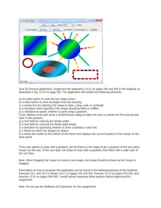 Java 2D Drawing Application. Implement the application 13.31 on pages 594 and 595 in the textbook as
illustrated in Fig. 13.34 on page 595. The application will contain the following elements:
a) an Undo button to undo the last shape drawn.
b) a Clear button to clear all shapes from the drawing.
c) a combo box for selecting the shape to draw, a line, oval, or rectangle.
d) a checkbox which specifies if the shape should be filled or unfilled.
e) a checkbox to specify whether to paint using a gradient.
f) two JButtons that each show a JColorChooser dialog to allow the user to choose the first and second
color in the gradient.
g) a text field for entering the Stroke width.
h) a text field for entering the Stroke dash length.
I) a checkbox for specifying whether to draw a dashed or solid line.
j) a JPanel on which the shapes are drawn.
k) a status bar JLabel at the bottom of the frame that displays the current location of the mouse on the
draw panel.
If the user selects to draw with a gradient, set the Paint on the shape to be a gradient of the two colors
chosen by the user. If the user does not chose to draw with a gradient, then Paint with a solid color of
the 1st Color.
Note: When dragging the mouse to create a new shape, the shape should be drawn as the mouse is
dragged.
Information on how to program this application can be found in the following sections of the textbook:
Exercises 10.1 and 10.2 in section 10.11 on pages 434 and 435, Exercise 12.17 on pages 552-553, and
Exercise 13.31 on pages 594-595. I would advise reviewing those sections before beginning this
assignment.
Note: Do not use the NetBeans GUI generator for this assignment.
 