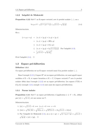 1.3. Espace pr´e-hilbertien 5
1.2.2 In´egalit´e de Minkowski
Proposition 1.2.2 Soit V un K-espace vectoriel, avec le produit scalaire ·, · , on a
∀x, y ∈ V : x + y, x + y ≤ x, x + y, y (1.4)
D´emonstration.
On a
x + y, x + y = x, x + y, y + x, y + y, x
= x, x + y, y + 2 x, y
≤ x, x + y, y + 2| x, y |
≤ x, x + y, y + 2 x, x y, y Par l’in´egalit´e (1.3).
= x, x + y, y
2
D’o`u l’in´egalit´e (1.4).
1.3 Espace pr´e-hilbertien
D´eﬁnition 1.3.1
Un espace pr´e-hilbertien est un K-espace vectoriel muni d’un produit scalaire ·, · .
Dans l’exemple (1.2.1), l’espace Kn est un espace pr´e-hilbertien, est aussi appel´e espace
euclidien si K = R, et espace hermitien si K = C. L’espace vectoriel 2 avec le produit
scalaire d´eﬁni dans l’exemple (1.2.2) est un espace pr´e-hilbertien. Les espaces L2(Ω) et
C([a, b]) (exemple 1.2.3, exemple 1.2.4) sont aussi des espaces pr´e-hilbertiens.
1.3.1 Norme induite
Proposition 1.3.1 Soit V un espace pr´e-hilbertien. L’application · : V → R+ d´eﬁnie
par x := x, x , est une norme sur V .
D´emonstration.
1. x := x, x = 0 ⇐⇒ x, x = 0 ⇐⇒ x = 0.
2. λx = λx, λx = λλ x, x = |λ|2 x, x = |λ| x, x = |λ| x
3. Par l’in´egalit´e de Minkowski (1.4), on a x + y := x + y, x + y ≤ x, x +
y, y = x + y .
Universit´e de M´ed´ea Zemirni Mohamed Amine
 