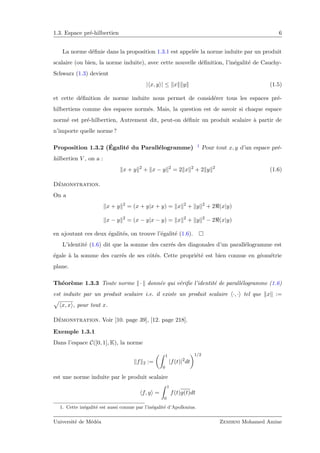 1.3. Espace pr´e-hilbertien 6
La norme d´eﬁnie dans la proposition 1.3.1 est appel´ee la norme induite par un produit
scalaire (ou bien, la norme induite), avec cette nouvelle d´eﬁnition, l’in´egalit´e de Cauchy-
Schwarz (1.3) devient
| x, y | ≤ x y (1.5)
et cette d´eﬁnition de norme induite nous permet de consid´erer tous les espaces pr´e-
hilbertiens comme des espaces norm´es. Mais, la question est de savoir si chaque espace
norm´e est pr´e-hilbertien, Autrement dit, peut-on d´eﬁnir un produit scalaire `a partir de
n’importe quelle norme ?
Proposition 1.3.2 (´Egalit´e du Parall´elogramme) 1 Pour tout x, y d’un espace pr´e-
hilbertien V , on a :
x + y 2
+ x − y 2
= 2 x 2
+ 2 y 2
(1.6)
D´emonstration.
On a
x + y 2
= (x + y|x + y) = x 2
+ y 2
+ 2 (x|y)
x − y 2
= (x − y|x − y) = x 2
+ y 2
− 2 (x|y)
en ajoutant ces deux ´egalit´es, on trouve l’´egalit´e (1.6).
L’identit´e (1.6) dit que la somme des carr´es des diagonales d’un parall´elogramme est
´egale `a la somme des carr´es de ses cˆot´es. Cette propri´et´e est bien connue en g´eom´etrie
plane.
Th´eor`eme 1.3.3 Toute norme · donn´ee qui v´eriﬁe l’identit´e de parall´elogramme (1.6)
est induite par un produit scalaire i.e. il existe un produit scalaire ·, · tel que x :=
x, x , pour tout x.
D´emonstration. Voir [10. page 39], [12. page 218].
Exemple 1.3.1
Dans l’espace C([0, 1], K), la norme
f 2 :=
1
0
|f(t)|2
dt
1/2
est une norme induite par le produit scalaire
f, g =
1
0
f(t)g(t)dt
1. Cette in´egalit´e est aussi connue par l’in´egalit´e d’Apollonius.
Universit´e de M´ed´ea Zemirni Mohamed Amine
 