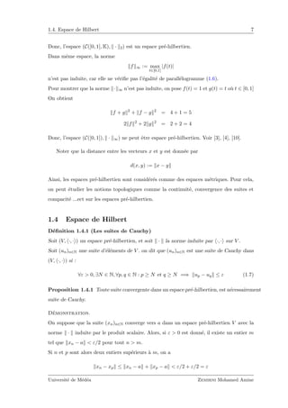 1.4. Espace de Hilbert 7
Donc, l’espace (C([0, 1], K), · 2) est un espace pr´e-hilbertien.
Dans mˆeme espace, la norme
f ∞ := max
t∈[0,1]
|f(t)|
n’est pas induite, car elle ne v´eriﬁe pas l’´egalit´e de parall´elogramme (1.6).
Pour montrer que la norme · ∞ n’est pas induite, on pose f(t) = 1 et g(t) = t o`u t ∈ [0, 1]
On obtient
f + g 2
+ f − g 2
= 4 + 1 = 5
2 f 2
+ 2 g 2
= 2 + 2 = 4
Donc, l’espace (C([0, 1]), · ∞) ne peut ˆetre espace pr´e-hilbertien. Voir [3], [4], [10].
Noter que la distance entre les vecteurs x et y est donn´ee par
d(x, y) := x − y
Ainsi, les espaces pr´e-hilbertien sont consid´er´es comme des espaces m´etriques. Pour cela,
on peut ´etudier les notions topologiques comme la continuit´e, convergence des suites et
compacit´e ...ect sur les espaces pr´e-hilbertien.
1.4 Espace de Hilbert
D´eﬁnition 1.4.1 (Les suites de Cauchy)
Soit (V, ·, · ) un espace pr´e-hilbertien, et soit · la norme induite par ·, · sur V .
Soit (un)n∈N une suite d’´el´ements de V . on dit que (un)n∈N est une suite de Cauchy dans
(V, ·, · ) si :
∀ε > 0, ∃N ∈ N, ∀p, q ∈ N : p ≥ N et q ≥ N =⇒ up − uq ≤ ε (1.7)
Proposition 1.4.1 Toute suite convergente dans un espace pr´e-hilbertien, est n´ecessairement
suite de Cauchy.
D´emonstration.
On suppose que la suite (xn)n∈N converge vers a dans un espace pr´e-hilbertien V avec la
norme · induite par le produit scalaire. Alors, si ε > 0 est donn´e, il existe un entier m
tel que xn − a < ε/2 pour tout n > m.
Si n et p sont alors deux entiers sup´erieurs `a m, on a
xn − xp ≤ xn − a + xp − a < ε/2 + ε/2 = ε
Universit´e de M´ed´ea Zemirni Mohamed Amine
 