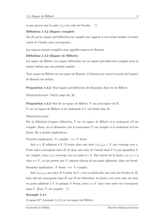 1.4. Espace de Hilbert 8
ce qui prouve que la suite (xn) est suite de Cauchy.
D´eﬁnition 1.4.2 (Espace complet)
On dit qu’un espace pr´e-hilbertien est complet par rapport ´a son norme induite si toutes
suites de Cauchy sont convergentes.
Les espaces norm´es complets sont appell´es espaces de Banach.
D´eﬁnition 1.4.3 (Espace de Hilbert)
Un espace de Hilbert (ou espace hilbertien) est un espace pr´e-hilbertien complet pour la
norme induite par son produit scalaire.
Tout espace de Hilbert est un espace de Banach, et l’inverse est vrai si la norme de l’espace
de Banach est induite.
Proposition 1.4.2 Tout espace pr´e-hilbertien de dimension ﬁnie est de Hilbert.
D´emonstration. Voir[4. page 44], [6].
Proposition 1.4.3 Soit H un espace de Hilbert. Y un sous-espace de H.
Y est un espace de Hilbert si est seulement si Y est ferm´e dans H.
D´emonstration.
Par la d´eﬁnition d’espace hilbertien, Y est un espace de Hilbert si et seulement s’il est
complet. Donc, on va d´emontrer que le sous-espace Y est complet si et seulement si’il est
ferm´e. On a double implications :
Premi`ere implication : Y complet =⇒ Y ferm´e.
Soit a ∈ H adh´erent `a Y . Il existe alors une suite (xn)n∈N ⊂ Y qui converge vers a.
Cette suite convergente dans H est donc une suite de Cauchy dans Y et par hypoth`ese Y
est complet, donc (xn) converge vers un point b ∈ Y . Par unicit´e de la limite, on a a = b
donc a ∈ Y , ce qui prouve que Y contient chacun de ses point adh´erents, donc est ferm´e.
Deux`eme implication : Y ferm´e =⇒ Y complet.
Soit (xn)n∈N une suite de Cauchy de Y , c’est en particulier une suite de Cauchy de H,
donc elle est convergente dans H (car H est hilbertien). La limite a de cette suite est alors
un point adh´erent `a Y et puisque Y ferm´e, alors a ∈ Y donc cette suite est convergente
dans Y . Donc, Y est complet.
Exemple 1.4.1
L’espace Kn (exemple 1.2.1) est un espace de Hilbert.
Universit´e de M´ed´ea Zemirni Mohamed Amine
 