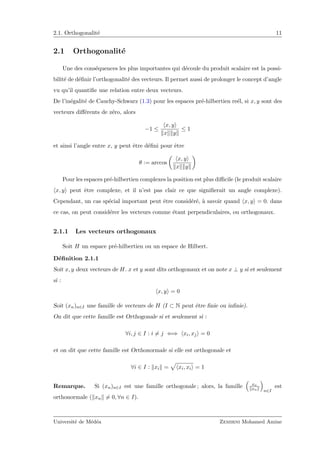 2.1. Orthogonalit´e 11
2.1 Orthogonalit´e
Une des cons´equences les plus importantes qui d´ecoule du produit scalaire est la possi-
bilit´e de d´eﬁnir l’orthogonalit´e des vecteurs. Il permet aussi de prolonger le concept d’angle
vu qu’il quantiﬁe une relation entre deux vecteurs.
De l’in´egalit´e de Cauchy-Schwarz (1.3) pour les espaces pr´e-hilbertien re´el, si x, y sont des
vecteurs diﬀ´erents de z´ero, alors
−1 ≤
x, y
x y
≤ 1
et ainsi l’angle entre x, y peut ˆetre d´eﬁni pour ˆetre
θ := arccos
x, y
x y
Pour les espaces pr´e-hilbertien complexes la position est plus diﬃcile (le produit scalaire
x, y peut ˆetre complexe, et il n’est pas clair ce que signiﬁerait un angle complexe).
Cependant, un cas sp´ecial important peut ˆetre consid´er´e, `a savoir quand x, y = 0. dans
ce cas, on peut consid´erer les vecteurs comme ´etant perpendiculaires, ou orthogonaux.
2.1.1 Les vecteurs orthogonaux
Soit H un espace pr´e-hilbertien ou un espace de Hilbert.
D´eﬁnition 2.1.1
Soit x, y deux vecteurs de H. x et y sont dits orthogonaux et on note x ⊥ y si et seulement
si :
x, y = 0
Soit (xn)n∈I une famille de vecteurs de H (I ⊂ N peut ˆetre ﬁnie ou inﬁnie).
On dit que cette famille est Orthogonale si et seulement si :
∀i, j ∈ I : i = j ⇐⇒ xi, xj = 0
et on dit que cette famille est Orthonormale si elle est orthogonale et
∀i ∈ I : xi = xi, xi = 1
Remarque. Si (xn)n∈I est une famille orthogonale ; alors, la famille xn
xn n∈I
est
orthonormale ( xn = 0, ∀n ∈ I).
Universit´e de M´ed´ea Zemirni Mohamed Amine
 