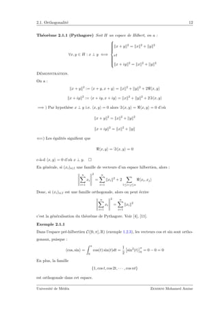 2.1. Orthogonalit´e 12
Th´eor`eme 2.1.1 (Pythagore) Soit H un espace de Hilbert, on a :
∀x, y ∈ H : x ⊥ y ⇐⇒



x + y 2 = x 2 + y 2
et
x + iy 2 = x 2 + y 2
D´emonstration.
On a :
x + y 2
:= x + y, x + y = x 2
+ y 2
+ 2 x, y
x + iy 2
:= x + iy, x + iy = x 2
+ y 2
+ 2 x, y
=⇒ ) Par hypoth`ese x ⊥ y i.e. x, y = 0 alors x, y = x, y = 0 d’o`u
x + y 2
= x 2
+ y 2
x + iy 2
= x 2
+ y
⇐=) Les ´egalit´es signiﬁent que
x, y = x, y = 0
c-`a-d x, y = 0 d’o`u x ⊥ y.
En g´en´erale, si (xi)i∈I une famille de vecteurs d’un espace hilbertien, alors :
n
i=1
xi
2
=
n
i=1
xi
2
+ 2
1≤i<j≤n
xi, xj
Donc, si (xi)i∈I est une famille orthogonale, alors on peut ´ecrire
n
i=1
xi
2
=
n
i=1
xi
2
c’est la g´en´eralisation du th´eor`eme de Pythagore. Voir [4], [11].
Exemple 2.1.1
Dans l’espace pr´e-hilbertien C([0, π], R) (exemple 1.2.3), les vecteurs cos et sin sont ortho-
gonaux, puisque :
cos, sin =
π
0
cos(t) sin(t)dt =
1
2
sin2
(t)
π
0
= 0 − 0 = 0
En plus, la famille
{1, cos t, cos 2t, · · · , cos nt}
est orthogonale dans cet espace.
Universit´e de M´ed´ea Zemirni Mohamed Amine
 