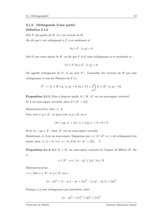 2.1. Orthogonalit´e 13
2.1.2 Orthogonale d’une partie
D´eﬁnition 2.1.2
Soit F une partie de H, et x un vecteur de H.
On dit que x est orthogonale `a F si et seulement si :
∀y ∈ F : x, y = 0
Soit G une autre partie de H. on dit que F et G sont orthogonaux si et seulement si :
∀x ∈ F, ∀y ∈ G : x, y = 0
On appelle orthogonale de F, et on note F⊥, l’ensemble des vecteurs de H qui sont
orthogonaux `a tous les ´el´ements de F i.e.
F⊥
:= {x ∈ H t.q. x, y = 0, ∀y ∈ F} =
y∈F
{x ∈ H : x, y = 0}
Proposition 2.1.2 Pour n’importe quelle A ⊂ H, A⊥ est un sous-espace vectoriel.
Si A un sous-espace vectoriel, alors A ∩ A⊥ = {0}.
D´emonstration. Soit z ∈ A.
Pour tout x, y ∈ A⊥, et pour tout λ, µ ∈ K, on a :
λx + µy, z = λ x, z + µ y, z = 0 + 0 = 0
D’o`u λx + µy ∈ A⊥, donc A⊥ est un sous-espace vectoriel.
Maintenant, si A est un sous-espace. Supposons que x ∈ A ∩ A⊥ i.e. x est orthogonal `a lui
mˆeme, donc x, x = 0 ⇐⇒ x = 0, d’o`u A ∩ A⊥ = {0}.
Proposition 2.1.3 Soit X ⊂ H, un sous-espace vectoriel de l’espace de Hilbert H. On
a :
x ∈ X⊥
⇐⇒ x − y ≥ x , ∀y ∈ X
D´emonstration.
=⇒ ) Soit x ∈ X⊥ et y ∈ X, on a
x − y 2
= x − y, x − y = x 2
− x, y − y, x + y 2
Puisque x, y sont orthogonaux par hypoth`ese, alors
x − y 2
= x 2
+ y 2
≥ x 2
Universit´e de M´ed´ea Zemirni Mohamed Amine
 