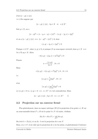 2.2. Projection sur un convexe ferm´e 14
d’o`u x − y ≥ x .
⇐=) On suppose que
x − y ≥ x , ∀y ∈ X et x /∈ X⊥
Soit y ∈ X, on a
x − y 2
= x − y, x − y = x 2
− x, y − y, x + y 2
et on a x − y ≥ x ⇐⇒ x − y 2 − x 2 ≥ 0, donc
− x, y − y, x + y 2
≥ 0
Puisque x /∈ X⊥, alors x, y = 0, et puisque X un sous-espace vectoriel, donc y ∈ X ⇐⇒
∀a ∈ K, ay ∈ X. Alors
−a x, y − a y, x + |a|2
y 2
≥ 0
Posons
a = t
| x, y |
y, x
, ∀t > 0
Donc
−t| x, y | − t| x, y | + t2
y 2
≥ 0 , ∀t > 0
i.e.
| x, y | ≤
1
2
t y 2
, ∀t > 0
d’o`u
| x, y | ≤ inf
t>0
1
2
t y 2
= 0
or | x, y | = 0 i.e. x, y = 0 =⇒ x ∈ X⊥ et c’est contradiction. Donc
x − y ≥ x , ∀y ∈ X =⇒ x ∈ X⊥
2.2 Projection sur un convexe ferm´e
Plus g´en´eralement, dans un espace m´etrique (H, d) la projection d’un point a ∈ H sur
un sous-ensemble ferm´e F ⊂ H est le point b ∈ F s’il existe, v´eriﬁant
d(a, b) = d(a, F) = inf
y∈F
d(a, y)
On ´ecrit b = PF (a), et on lit : b est la projection de a sur F.
Donc, si a ∈ F, il est clair que la projection de a est lui mˆeme, et g´en´eralement l’existence
Universit´e de M´ed´ea Zemirni Mohamed Amine
 