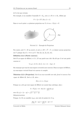 2.2. Projection sur un convexe ferm´e 15
de b n’est pas certaine.
Par exemple, si on consid`ere l’ensemble S = Sa,r avec a ∈ H et r ∈ R+ d´eﬁnit par
S := {x ∈ H | d(a, x) = r}
Dans ce cas le point a a plusieurs projection sur S, et on a : PS(a) = S.
Figure 2.1 – Exemple de Projection
Par contre, soit U ⊂ H un ouvert, et soit a ∈ ∂U = U − U, a n’admet aucune projection
sur U puisque d(a, U) = 0 et a /∈ U. Voir [3], [4], [5], [8], [11].
D´eﬁnition 2.2.1 (Partie convexe)
Soit H un espace de Hilbert, et A ⊂ H une partie non vide. On dit que A est une partie
convexe si :
∀x, y ∈ A, ∀λ ∈ [0, 1] : λx + (1 − λ)y ∈ A
On remarque que tous les sous-espaces vectoriels sont convexes. Dans un espace de Hilbert,
un sous-espace vectoriel ferm´e est convexe et complet.
Th´eor`eme 2.2.1 (Projection) Soit A un sous-ensemble non vide, ferm´e et convexe d’un
espace de Hilbert H. Soit a ∈ H, alors :
∃!b ∈ A : b = PA(a)
Puisque on a dit que tout espace de Hilbert est norm´e donc m´etrique, alors :
b = PA(a) ⇐⇒ d(a, b) = inf
y∈A
d(a, y)
avec d(x, y) = x − y = x − y, x − y .
D´emonstration.
Puisque A = ∅, on consid`ere (yn)n une suite de points de A t.q.
lim
n→∞
a − yn = inf
y∈A
a − y = d
Universit´e de M´ed´ea Zemirni Mohamed Amine
 
