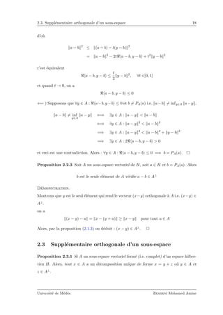 2.3. Suppl´ementaire orthogonale d’un sous-espace 18
d’o`u
a − b 2
≤ (a − b) − t(y − b) 2
= a − b 2
− 2t a − b, y − b + t2
y − b 2
c’est ´equivalent
a − b, y − b ≤
t
2
y − b 2
, ∀t ∈]0, 1]
et quand t → 0, on a
a − b, y − b ≤ 0
⇐= ) Supposons que ∀y ∈ A : a−b, y −b ≤ 0 et b = PA(a) i.e. a−b = infy∈A a−y .
a − b = inf
y∈A
a − y ⇐⇒ ∃y ∈ A : a − y < a − b
⇐⇒ ∃y ∈ A : a − y 2
< a − b 2
=⇒ ∃y ∈ A : a − y 2
< a − b 2
+ y − b 2
=⇒ ∃y ∈ A : 2 a − b, y − b > 0
et ceci est une contradiction. Alors : ∀y ∈ A : a − b, y − b ≤ 0 =⇒ b = PA(a).
Proposition 2.2.3 Soit A un sous-espace vectoriel de H, soit a ∈ H et b = PA(a). Alors
b est le seule ´el´ement de A v´eriﬁe a − b ∈ A⊥
D´emonstration.
Montrons que y est le seul ´el´ement qui rend le vecteur (x−y) orthogonale `a A i.e. (x−y) ∈
A⊥.
on a
(x − y) − u = x − (y + u) ≥ x − y pour tout u ∈ A
Alors, par la proposition (2.1.3) on d´eduit : (x − y) ∈ A⊥.
2.3 Suppl´ementaire orthogonale d’un sous-espace
Proposition 2.3.1 Si A un sous-espace vectoriel ferm´e (i.e. complet) d’un espace hilber-
tien H. Alors, tout x ∈ A a un d´ecomposition unique de forme x = y + z o`u y ∈ A et
z ∈ A⊥.
Universit´e de M´ed´ea Zemirni Mohamed Amine
 