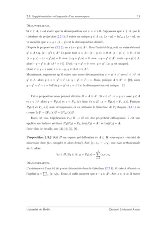 2.3. Suppl´ementaire orthogonale d’un sous-espace 19
D´emonstration.
Si x ∈ A, il est claire que la d´ecomposition est x = x + 0. Supposons que x /∈ A. par le
th´eor`eme de projection (2.2.1), il existe un unique y ∈ A t.q. x − y = infu∈A x − u , on
va montrer que x = y + (x − y) est la d´ecomposition d´esir´ee.
D’apr`es la proposition (2.2.2), on a (x−y) ∈ A⊥. Pour l’unicit´e de y, soit un autre ´el´ement
y ∈ A t.q. (x − y ) ∈ A⊥ i.e.pour tout u ∈ A : x − y, u = 0 et x − y , u = 0 , d’o`u
x − y, u − x − y , u = 0 ⇐⇒ −y + y , u = 0 ⇐⇒ −y + y ∈ A⊥ mais −y + y ∈ A,
alors −y + y ∈ A ∩ A⊥ = {0}. D’o`u −y + y = 0 ⇐⇒ y = y (i.e. y est unique).
Donc x = y + z avec z = x − y, y ∈ A et z ∈ A⊥.
Maintenant, supposons qu’il existe une autre d´ecomposition x = y + z avecz ∈ A⊥ et
y ∈ A, alors y + z = y + z i.e. y − y = z − z. Mais, puisque A ∩ A⊥ = {0}, alors
y − y = z − z = 0 d’o`u y = y et z = z i.e. la d´ecomposition est unique.
Cette proposition nous permet d’´ecrire H = A ⊕ A⊥. Si x ∈ H : x = y + z avec y ∈ A
et z ∈ A⊥ alors y = PA(x) et z = PA⊥ (x) donc ∀x ∈ H : x = PA(x) + PA⊥ (x). Puisque
PA(x) et PA⊥ (x) sont orthogonaux, et en utilisant le th´eor`eme de Pythagore (2.1.1) on
trouve x 2 = PA(x) 2 + PA⊥ (x) 2.
Dans cet cas, l’application PA : H → H est dite projecteur orthogonale, il est une
application lin´eaire v´eriﬁant PA(PA) = PA, ker(PA) = A⊥ et Im(PA) = A.
Pour plus de d´etails, voir [3], [4], [5], [8].
Proposition 2.3.2 Soit H un espace pr´e-hilbertien et A ⊂ H sous-espace vectoriel de
dimension ﬁnie (i.e. complet et alors ferm´e). Soit {e1, e2, · · · , ek} une base orthonormale
de A, alors
∀x ∈ H, ∃!y ∈ A : y = PA(x) =
k
i=1
x, ei ei
D´emonstration.
L’existence et l’unicit´e de y sont d´emontr´es dans le th´eor`eme (2.2.1), il reste `a d´emontrer
l’´egalit´e y = k
i=1 x, ei ei. Donc, il suﬃt montrer que x − y ∈ A⊥. Soit z ∈ A i.e. il existe
Universit´e de M´ed´ea Zemirni Mohamed Amine
 