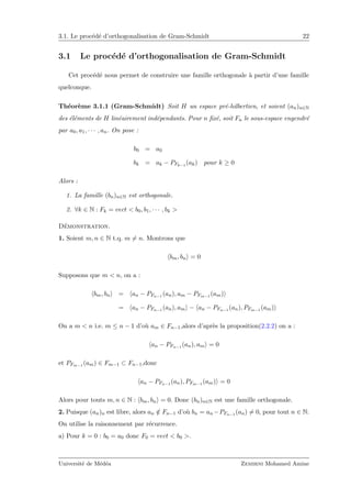 3.1. Le proc´ed´e d’orthogonalisation de Gram-Schmidt 22
3.1 Le proc´ed´e d’orthogonalisation de Gram-Schmidt
Cet proc´ed´e nous permet de construire une famille orthogonale `a partir d’une famille
quelconque.
Th´eor`eme 3.1.1 (Gram-Schmidt) Soit H un espace pr´e-hilbertien, et soient (an)n∈N
des ´el´ements de H lin´eairement ind´ependants. Pour n ﬁx´e, soit Fn le sous-espace engendr´e
par a0, a1, · · · , an. On pose :
b0 = a0
bk = ak − PFk−1
(ak) pour k ≥ 0
Alors :
1. La famille (bn)n∈N est orthogonale.
2. ∀k ∈ N : Fk = vect < b0, b1, · · · , bk >
D´emonstration.
1. Soient m, n ∈ N t.q. m = n. Montrons que
bm, bn = 0
Supposons que m < n, on a :
bm, bn = an − PFn−1 (an), am − PFm−1 (am)
= an − PFn−1 (an), am − an − PFn−1 (an), PFm−1 (am)
On a m < n i.e. m ≤ n − 1 d’o`u am ∈ Fn−1,alors d’apr`es la proposition(2.2.2) on a :
an − PFn−1 (an), am = 0
et PFm−1 (am) ∈ Fm−1 ⊂ Fn−1,donc
an − PFn−1 (an), PFm−1 (am) = 0
Alors pour touts m, n ∈ N : bm, bn = 0. Donc (bn)n∈N est une famille orthogonale.
2. Puisque (an)n est libre, alors an /∈ Fn−1 d’o`u bn = an −PFn−1 (an) = 0, pour tout n ∈ N.
On utilise la raisonnement par r´ecurrence.
a) Pour k = 0 : b0 = a0 donc F0 = vect < b0 >.
Universit´e de M´ed´ea Zemirni Mohamed Amine
 