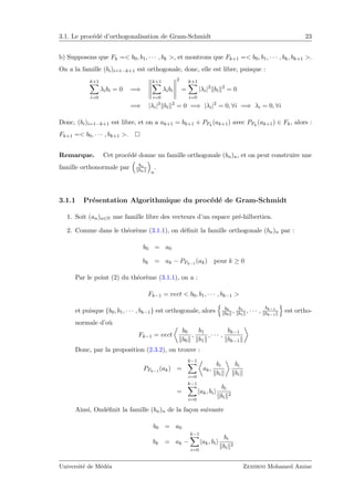 3.1. Le proc´ed´e d’orthogonalisation de Gram-Schmidt 23
b) Supposons que Fk =< b0, b1, · · · , bk >, et montrons que Fk+1 =< b0, b1, · · · , bk, bk+1 >.
On a la famille (bi)i=1···k+1 est orthogonale, donc, elle est libre, puisque :
k+1
i=0
λibi = 0 =⇒
k+1
i=0
λibi
2
=
k+1
i=0
|λi|2
bi
2
= 0
=⇒ |λi|2
bi
2
= 0 =⇒ |λi|2
= 0, ∀i =⇒ λi = 0, ∀i
Donc, (bi)i=1···k+1 est libre, et on a ak+1 = bk+1 + PFk
(ak+1) avec PFk
(ak+1) ∈ Fk, alors :
Fk+1 =< b0, · · · , bk+1 >.
Remarque. Cet proc´ed´e donne un famille orthogonale (bn)n, et on peut construire une
famille orthonormale par bn
bn n
.
3.1.1 Pr´esentation Algorithmique du proc´ed´e de Gram-Schmidt
1. Soit (an)n∈N une famille libre des vecteurs d’un espace pr´e-hilbertien.
2. Comme dans le th´eor`eme (3.1.1), on d´eﬁnit la famille orthogonale (bn)n par :
b0 = a0
bk = ak − PFk−1
(ak) pour k ≥ 0
Par le point (2) du th´eor`eme (3.1.1), on a :
Fk−1 = vect < b0, b1, · · · , bk−1 >
et puisque {b0, b1, · · · , bk−1} est orthogonale, alors b0
b0
, b1
b1
, · · · ,
bk−1
bk−1
est ortho-
normale d’o`u
Fk−1 = vect
b0
b0
,
b1
b1
, · · · ,
bk−1
bk−1
Donc, par la proposition (2.3.2), on trouve :
PFk−1
(ak) =
k−1
i=0
ak,
bi
bi
bi
bi
=
k−1
i=0
ak, bi
bi
bi
2
Ainsi, Ond´eﬁnit la famille (bn)n de la fa¸con suivante
b0 = a0
bk = ak −
k−1
i=0
ak, bi
bi
bi
2
Universit´e de M´ed´ea Zemirni Mohamed Amine
 