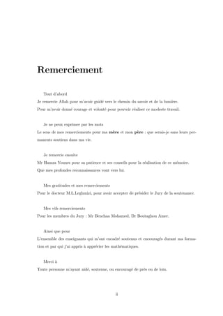 Remerciement
Tout d’abord
Je remercie Allah pour m’avoir guid´e vers le chemin du savoir et de la lumi`ere.
Pour m’avoir donn´e courage et volont´e pour pouvoir r´ealiser ce modeste travail.
Je ne peux exprimer par les mots
Le sens de mes remerciements pour ma m`ere et mon p`ere : que serais-je sans leurs per-
manents soutiens dans ma vie.
Je remercie ensuite
Mr Hamza Younes pour sa patience et ses conseils pour la r´ealisation de ce m´emoire.
Que mes profondes reconnaissances vont vers lui.
Mes gratitudes et mes remerciements
Pour le docteur M.L.Leghmizi, pour avoir accepter de pr´esider le Jury de la soutenance.
Mes vifs remerciements
Pour les membres du Jury : Mr Benchaa Mohamed, Dr Boutaghou Amer.
Ainsi que pour
L’ensemble des enseignants qui m’ont encadr´e soutenus et encourag´es durant ma forma-
tion et par qui j’ai appris `a appr´ecier les math´ematiques.
Merci `a
Toute personne m’ayant aid´e, soutenue, ou encourag´e de pr´es ou de loin.
ii
 