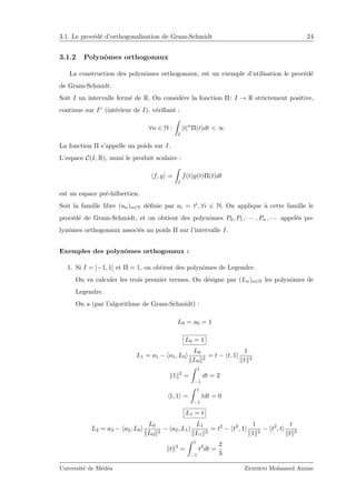 3.1. Le proc´ed´e d’orthogonalisation de Gram-Schmidt 24
3.1.2 Polynˆomes orthogonaux
La construction des polynˆomes orthogonaux, est un exemple d’utilisation le proc´ed´e
de Gram-Schmidt.
Soit I un intervalle ferm´e de R. On consid`ere la fonction Π: I → R strictement positive,
continue sur I◦ (int´erieur de I), v´eriﬁant :
∀n ∈ N :
I
|t|n
Π(t)dt < ∞
La fonction Π s’appelle un poids sur I.
L’espace C(I, R), muni le produit scalaire :
f, g =
I
f(t)g(t)Π(t)dt
est un espace pr´e-hilbertien.
Soit la famille libre (an)n∈N d´eﬁnie par ai = ti, ∀i ∈ N. On applique `a cette famille le
proc´ed´e de Gram-Schmidt, et on obtient des polynˆomes P0, P1, · · · , Pn, · · · appel´es po-
lynˆomes orthogonaux associ´es au poids Π sur l’intervalle I.
Exemples des polynˆomes orthogonaux :
1. Si I = [−1, 1] et Π = 1, on obtient des polynˆomes de Legendre.
On va calculer les trois premier termes. On d´esigne par (Ln)n∈N les polynˆomes de
Legendre.
On a (par l’algorithme de Gram-Schmidt) :
L0 = a0 = 1
L0 = 1
L1 = a1 − a1, L0
L0
L0
2
= t − t, 1
1
1 2
1 2
=
1
−1
dt = 2
t, 1 =
1
−1
tdt = 0
L1 = t
L2 = a2 − a2, L0
L0
L0
2
− a2, L1
L1
L1
2
= t2
− t2
, 1
1
1 2
− t2
, t
t
t 2
t 2
=
1
−1
t2
dt =
2
3
Universit´e de M´ed´ea Zemirni Mohamed Amine
 
