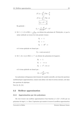 3.2. Meilleur approximation 25
t2
, 1 =
1
−1
t2
dt =
2
3
t2
, t =
1
−1
t3
dt = 0
L2 = t2
−
1
3
En g´en´erale :
Ln =
1
2nn!
dn
dtn
(t2
− 1)n
2. Si I = [−1, 1] et Π(t) = 2
π
√
1−t2
, on obtient des polynˆomes de Tchebychev, et par la
mˆeme m´ethode on trouve les trois premier termes :
T0 = 1
T1 = t
T2 = 2t2
− 1
et le terme g´en´erale est donn´e par :
Tn = cos(n arccos(x))
3. Si I = [0, +∞[ et Π(t) = e−t, on obtient des polynˆomes de Laguerre.
P0 = 1
P1 = −t + 1
P2 = t2
− 4t + 2
et le terme g´en´erale est donn´e par :
Pn = et dn
dtn
(e−t
tn
)
Les polynˆomes orthogonaux interviennent de mani`ere naturelle, soit dans des questions
math´ematiques (approximation, comme nous allons voir dans le section suivant), soit dans
des questions de physique.
Voir [4], [5], [11].
3.2 Meilleur approximation
3.2.1 Approximation par des polynˆomes
On veut trouver une meilleur approximation d’une fonction f ∈ C(I ⊂ R, R) par un
polynˆome de degr´e ≤ n. Alors, l’op´eration qui consiste `a trouver la meilleur approximation
Universit´e de M´ed´ea Zemirni Mohamed Amine
 