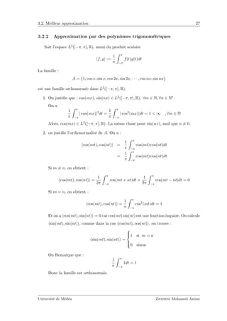 3.2. Meilleur approximation 27
3.2.2 Approximation par des polynˆomes trigonom´etriques
Soit l’espace L2([−π, π], R), muni du produit scalaire
f, g :=
1
π
π
−π
f(t)g(t)dt
La famille :
A = {1, cos x, sin x, cos 2x, sin 2x, · · · , cos nx, sin nx}
est une famille orthonorm´ee dans L2([−π, π], R).
1. On justiﬁe que : cos(mx), sin(nx) ∈ L2([−π, π], R), ∀m ∈ N, ∀n ∈ N∗.
On a
1
π
π
−π
| cos(mx)|2
dt =
1
π
π
−π
| cos2
(mx)|dt = 1 < ∞ , ∀m ∈ N
Alors, cos(mx) ∈ L2([−π, π], R). La mˆeme chose pour sin(nx), sauf que n = 0.
2. on justiﬁe l’orthonormalit´e de A. On a :
cos(mt), cos(nt) =
1
π
π
−π
cos(mt) cos(nt)dt
=
1
π
π
−π
cos(mt) cos(nt)dt
Si m = n, on obtient :
cos(mt), cos(nt) =
1
2π
π
−π
cos(mt + nt)dt +
1
2π
π
−π
cos(mt − nt)dt = 0
Si m = n, on obtient :
cos(mt), cos(nt) =
1
π
π
−π
cos2
(mt)dt = 1
Et on a cos(mt), sin(nt) = 0 car cos(mt) sin(nt) est une fonction impaire. On calcule
sin(mt), sin(nt) , comme dans la cas cos(mt), cos(nt) , on trouve :
sin(mt), sin(nt) =



1 si m = n
0 sinon
On Remarque que :
1
π
π
−π
1dt = 1
Donc la famille est orthonorm´ee.
Universit´e de M´ed´ea Zemirni Mohamed Amine
 
