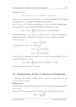 3.3. Repr´esentation de Riesz et th´eor`eme de Stampacchia 28
Maintenant, on pose
Fn = vect < A >= vect < 1, cos t, sin t, · · · , cos nt, sin nt >
L’espace Fn est un sous-espace vectoriel de L2([−π, π]) contenant les fonctions 2π-p´eriodiques.
Les ´el´ements de Fn sont appel´es des polynˆomes trigonom´etriques.
Soit f ∈ L2([−π, π]). La meilleur approximation de f par un polynˆome trigonom´etrique
i.e. la projection de f sur Fn est donn´ee (D’apr`es la proposition 2.3.2) par :
Sn(f) := f, 1 1 +
n
j=1
f, cos(jt) cos(jt) + f, sin(jt) sin(jt)
Les coeﬃcients a0(f) = f, 1 , aj(f) = f, cos(jt) et bj(f) = f, sin(jt) s’appellent les
coeﬃcients de Fourier, et l’op´erateur de projection sur Fn est l’op´erateur de Fourier.
Pour n ∈ N∗, on a :
a0(f) =
1
π
π
−π
f(t)dt
a0(f) existe, car f ∈ L2([−π, π]) ⊂ L1([−π, π])
an(f) =
1
π
π
−π
f(t) cos(nt)dt
bn(f) =
1
π
π
−π
f(t) sin(nt)dt
La suite Sn(f) est convergente et converge vers f. La s´eries de somme partielle Sn(f) est
la s´eries de Fourier pour f. Alors :
f(t) = a0(f) +
∞
n=1
an(f) cos(nt) + bn(f) sin(nt) , ∀t ∈ R
Pour les d´etails sur cette section, voir [4], [5].
3.3 Repr´esentation de Riesz et th´eor`eme de Stampacchia
On d´esigne par H l’espace de Hilbert sur K = R, avec le produit scalaire not´e par
x, y pour touts x, y de H.
D´eﬁnition 3.3.1
L’espace L(H, K) des formes lin´eaires continues sur H, est appel´e le dual topologique de
H et not´e H .
L’espace (H , · H ) est un espace norm´e. Soit f ∈ H , on d´eﬁnit la norme de f par :
f H := sup
x∈H
|f(x)|
x
Universit´e de M´ed´ea Zemirni Mohamed Amine
 
