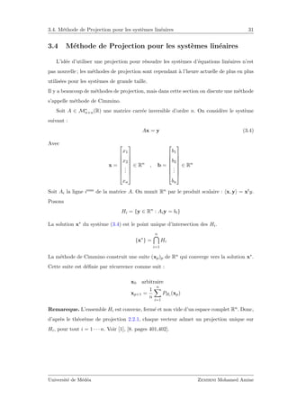 3.4. M´ethode de Projection pour les syst`emes lin´eaires 31
3.4 M´ethode de Projection pour les syst`emes lin´eaires
L’id´ee d’utiliser une projection pour r´esoudre les syst`emes d’´equations lin´eaires n’est
pas nouvelle ; les m´ethodes de projection sont cependant `a l’heure actuelle de plus en plus
utilis´ees pour les syst`emes de grande taille.
Il y a beaucoup de m´ethodes de projection, mais dans cette section on discute une m´ethode
s’appelle m´ethode de Cimmino.
Soit A ∈ M∗
n×n(R) une matrice carr´ee inversible d’ordre n. On consid`ere le syst`eme
suivant :
Ax = y (3.4)
Avec
x =








x1
x2
...
xn








∈ Rn
, b =








b1
b2
...
bn








∈ Rn
Soit Ai la ligne ieme de la matrice A. On munit Rn par le produit scalaire : x, y = xty.
Posons
Hi = {y ∈ Rn
: Aiy = bi}
La solution x∗ du syst`eme (3.4) est le point unique d’intersection des Hi.
{x∗
} =
n
i=1
Hi
La m´ethode de Cimmino construit une suite (xp)p de Rn qui converge vers la solution x∗.
Cette suite est d´eﬁnie par r´ecurrence comme suit :
x0 arbitraire
xp+1 =
1
n
n
i=1
PHi (xp)
Remareque. L’ensemble Hi est convexe, ferm´e et non vide d’un espace complet Rn. Donc,
d’apr`es le th´eor`eme de projection 2.2.1, chaque vecteur admet un projection unique sur
Hi, pour tout i = 1 · · · n. Voir [1], [8. pages 401,402].
Universit´e de M´ed´ea Zemirni Mohamed Amine
 