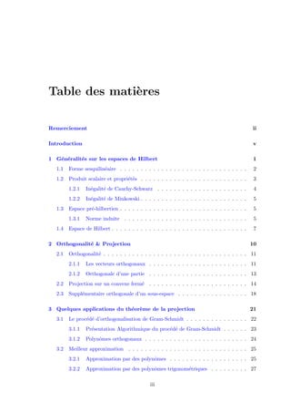 Table des mati`eres
Remerciement ii
Introduction v
1 G´en´eralit´es sur les espaces de Hilbert 1
1.1 Forme sesquilin´eaire . . . . . . . . . . . . . . . . . . . . . . . . . . . . . . . 2
1.2 Produit scalaire et propri´et´es . . . . . . . . . . . . . . . . . . . . . . . . . . 3
1.2.1 In´egalit´e de Cauchy-Schwarz . . . . . . . . . . . . . . . . . . . . . . 4
1.2.2 In´egalit´e de Minkowski . . . . . . . . . . . . . . . . . . . . . . . . . . 5
1.3 Espace pr´e-hilbertien . . . . . . . . . . . . . . . . . . . . . . . . . . . . . . . 5
1.3.1 Norme induite . . . . . . . . . . . . . . . . . . . . . . . . . . . . . . 5
1.4 Espace de Hilbert . . . . . . . . . . . . . . . . . . . . . . . . . . . . . . . . . 7
2 Orthogonalit´e & Projection 10
2.1 Orthogonalit´e . . . . . . . . . . . . . . . . . . . . . . . . . . . . . . . . . . . 11
2.1.1 Les vecteurs orthogonaux . . . . . . . . . . . . . . . . . . . . . . . . 11
2.1.2 Orthogonale d’une partie . . . . . . . . . . . . . . . . . . . . . . . . 13
2.2 Projection sur un convexe ferm´e . . . . . . . . . . . . . . . . . . . . . . . . 14
2.3 Suppl´ementaire orthogonale d’un sous-espace . . . . . . . . . . . . . . . . . 18
3 Quelques applications du th´eor`eme de la projection 21
3.1 Le proc´ed´e d’orthogonalisation de Gram-Schmidt . . . . . . . . . . . . . . . 22
3.1.1 Pr´esentation Algorithmique du proc´ed´e de Gram-Schmidt . . . . . . 23
3.1.2 Polynˆomes orthogonaux . . . . . . . . . . . . . . . . . . . . . . . . . 24
3.2 Meilleur approximation . . . . . . . . . . . . . . . . . . . . . . . . . . . . . 25
3.2.1 Approximation par des polynˆomes . . . . . . . . . . . . . . . . . . . 25
3.2.2 Approximation par des polynˆomes trigonom´etriques . . . . . . . . . 27
iii
 