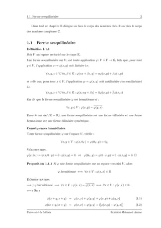 1.1. Forme sesquilin´eaire 2
Dans tout ce chapitre K d´esigne ou bien le corps des nombres r´eels R ou bien le corps
des nombres complexes C.
1.1 Forme sesquilin´eaire
D´eﬁnition 1.1.1
Soit V un espace vectoriel sur le corps K.
Une forme sesquilin´eaire sur V , est toute application ϕ: V × V → K, telle que, pour tout
y ∈ V , l’application x → ϕ(x, y) soit lin´eaire i.e.
∀x, y, z ∈ V, ∀α, β ∈ K : ϕ(αx + βz, y) = αϕ(x, y) + βϕ(z, y)
et telle que, pour tout x ∈ V , l’application y → ϕ(x, y) soit antilin´eaire (ou semilin´eaire)
i.e.
∀x, y, z ∈ V, ∀α, β ∈ K : ϕ(x, αy + βz) = αϕ(x, y) + βϕ(x, z)
On dit que la forme sesquilin´eaire ϕ est hermitienne si :
∀x, y ∈ V : ϕ(x, y) = ϕ(y, x)
Dans le cas r´eel (K = R), une forme sesquilin´eaire est une forme bilin´eaire et une forme
hermitienne est une forme bilin´eaire sym´etrique.
Cons´equences imm´ediates.
Toute forme sesquilin´eaire ϕ sur l’espace V , v´eriﬁe :
∀x, y ∈ V : ϕ(x, 0V ) = ϕ(0V , y) = 0K
V´erification.
ϕ(x, 0V ) = ϕ(x, 0 · y) = 0 · ϕ(x, y) = 0 et ϕ(0V , y) = ϕ(0 · x, y) = 0 · ϕ(x, y) = 0.
Proposition 1.1.1 Si ϕ une forme sesquilin´eaire sur un espace vectoriel V , alors
ϕ hermitienne ⇐⇒ ∀x ∈ V : ϕ(x, x) ∈ R
D´emonstration.
=⇒ ) ϕ hermitienne =⇒ ∀x ∈ V : ϕ(x, x) = ϕ(x, x) ⇐⇒ ∀x ∈ V : ϕ(x, x) ∈ R.
⇐=) On a
ϕ(x + y, x + y) = ϕ(x, x) + ϕ(y, y) + ϕ(x, y) + ϕ(y, x) (1.1)
ϕ(ix + y, ix + y) = ϕ(x, x) + ϕ(y, y) + i ϕ(x, y) − ϕ(y, x) (1.2)
Universit´e de M´ed´ea Zemirni Mohamed Amine
 