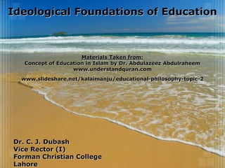 Ideological Foundations of Education
Dr. C. J. Dubash
Vice Rector (I)
Forman Christian College
Lahore
Materials Taken from:
Concept of Education in Islam by Dr. Abdulazeez Abdulraheem
www.understandquran.com
www.slideshare.net/kalaimanju/educational-philosophy-topic-2
 