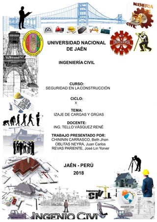 UNIVERSIDAD NACIONAL
DE JAÉN
INGENIERÍA CIVIL
CURSO:
SEGURIDAD EN LA CONSTRUCCIÓN
CICLO:
X
TEMA:
IZAJE DE CARGAS Y GRÚAS
DOCENTE:
ING. TELLO VÁSQUEZ RENÉ
TRABAJO PRESENTADO POR:
CHINININ CARRASCO, Beth Jhon
OBLITAS NEYRA, Juan Carlos
REVAS PARIENTE, José Lin Yorver
JAÉN - PERÚ
2018
 