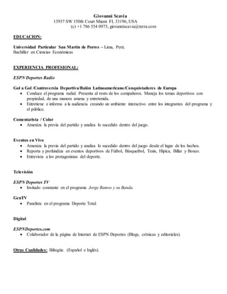 Giovanni Scavia
13937 SW 150th Court Miami FL 33196, USA
(c) +1 786 554 0973, giovanniscavia@terra.com
EDUCACION:
Universidad Particular San Martín de Porres – Lima, Perú.
Bachiller en Ciencias Económicas
EXPERIENCIA PROFESIONAL:
ESPN Deportes Radio
Gol a Gol /Controversia Deportiva/Balón Latinoamericano/Conquistadores de Europa
 Conduce el programa radial. Presenta al resto de los compañeros. Maneja los temas deportivos con
propiedad, de una manera amena y entretenida.
 Entretiene e informa a la audiencia creando un ambiente interactivo entre los integrantes del programa y
el público.
Comentarista / Color
 Ameniza la previa del partido y analiza lo sucedido dentro del juego.
Eventos en Vivo
 Ameniza la previa del partido y analiza lo sucedido dentro del juego desde el lugar de los hechos.
 Reporta y profundiza en eventos deportivos de Fútbol, Básquetbol, Tenis, Hípica, Billar y Boxeo.
 Entrevista a los protagonistas del deporte.
Televisión
ESPN Deportes TV
 Invitado constante en el programa Jorge Ramos y su Banda.
GenTV
 Panelista en el programa Deporte Total.
Digital
ESPNDeportes.com
 Colaborador de la página de Internet de ESPN Deportes (Blogs, crónicas y editoriales).
Otras Cualidades: Bilingüe. (Español e Inglés).
 