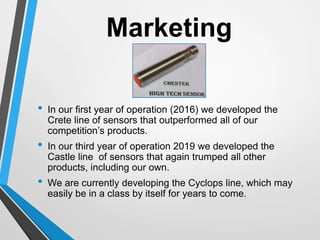 Marketing
• In our first year of operation (2016) we developed the
Crete line of sensors that outperformed all of our
competition’s products.
• In our third year of operation 2019 we developed the
Castle line of sensors that again trumped all other
products, including our own.
• We are currently developing the Cyclops line, which may
easily be in a class by itself for years to come.
 
