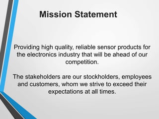 Mission Statement
Providing high quality, reliable sensor products for
the electronics industry that will be ahead of our
competition.
The stakeholders are our stockholders, employees
and customers, whom we strive to exceed their
expectations at all times.
 