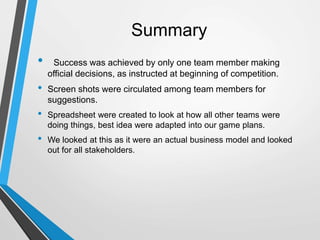 Summary
• Success was achieved by only one team member making
official decisions, as instructed at beginning of competition.
• Screen shots were circulated among team members for
suggestions.
• Spreadsheet were created to look at how all other teams were
doing things, best idea were adapted into our game plans.
• We looked at this as it were an actual business model and looked
out for all stakeholders.
 