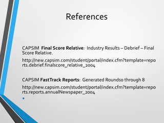 References
CAPSIM Final Score Relative: Industry Results – Debrief – Final
Score Relative.
http://new.capsim.com/student/portal/index.cfm?template=repo
rts.debrief.finalscore_relative_2004
CAPSIM FastTrack Reports: Generated Rounds0 through 8
http://new.capsim.com/student/portal/index.cfm?template=repo
rts.reports.annualNewspaper_2004
•
 