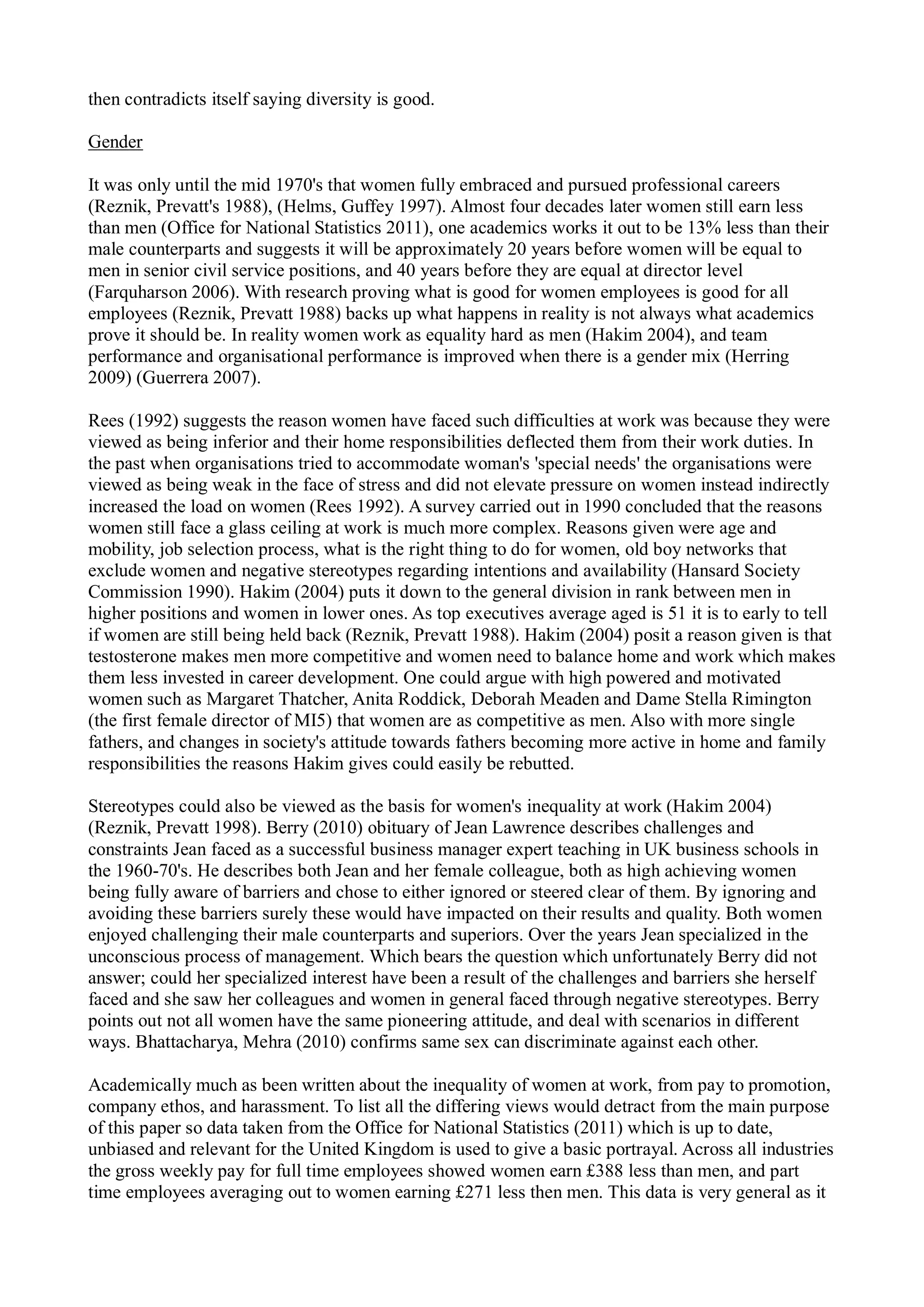 then contradicts itself saying diversity is good.
Gender
It was only until the mid 1970's that women fully embraced and pursued professional careers
(Reznik, Prevatt's 1988), (Helms, Guffey 1997). Almost four decades later women still earn less
than men (Office for National Statistics 2011), one academics works it out to be 13% less than their
male counterparts and suggests it will be approximately 20 years before women will be equal to
men in senior civil service positions, and 40 years before they are equal at director level
(Farquharson 2006). With research proving what is good for women employees is good for all
employees (Reznik, Prevatt 1988) backs up what happens in reality is not always what academics
prove it should be. In reality women work as equality hard as men (Hakim 2004), and team
performance and organisational performance is improved when there is a gender mix (Herring
2009) (Guerrera 2007).
Rees (1992) suggests the reason women have faced such difficulties at work was because they were
viewed as being inferior and their home responsibilities deflected them from their work duties. In
the past when organisations tried to accommodate woman's 'special needs' the organisations were
viewed as being weak in the face of stress and did not elevate pressure on women instead indirectly
increased the load on women (Rees 1992). A survey carried out in 1990 concluded that the reasons
women still face a glass ceiling at work is much more complex. Reasons given were age and
mobility, job selection process, what is the right thing to do for women, old boy networks that
exclude women and negative stereotypes regarding intentions and availability (Hansard Society
Commission 1990). Hakim (2004) puts it down to the general division in rank between men in
higher positions and women in lower ones. As top executives average aged is 51 it is to early to tell
if women are still being held back (Reznik, Prevatt 1988). Hakim (2004) posit a reason given is that
testosterone makes men more competitive and women need to balance home and work which makes
them less invested in career development. One could argue with high powered and motivated
women such as Margaret Thatcher, Anita Roddick, Deborah Meaden and Dame Stella Rimington
(the first female director of MI5) that women are as competitive as men. Also with more single
fathers, and changes in society's attitude towards fathers becoming more active in home and family
responsibilities the reasons Hakim gives could easily be rebutted.
Stereotypes could also be viewed as the basis for women's inequality at work (Hakim 2004)
(Reznik, Prevatt 1998). Berry (2010) obituary of Jean Lawrence describes challenges and
constraints Jean faced as a successful business manager expert teaching in UK business schools in
the 1960-70's. He describes both Jean and her female colleague, both as high achieving women
being fully aware of barriers and chose to either ignored or steered clear of them. By ignoring and
avoiding these barriers surely these would have impacted on their results and quality. Both women
enjoyed challenging their male counterparts and superiors. Over the years Jean specialized in the
unconscious process of management. Which bears the question which unfortunately Berry did not
answer; could her specialized interest have been a result of the challenges and barriers she herself
faced and she saw her colleagues and women in general faced through negative stereotypes. Berry
points out not all women have the same pioneering attitude, and deal with scenarios in different
ways. Bhattacharya, Mehra (2010) confirms same sex can discriminate against each other.
Academically much as been written about the inequality of women at work, from pay to promotion,
company ethos, and harassment. To list all the differing views would detract from the main purpose
of this paper so data taken from the Office for National Statistics (2011) which is up to date,
unbiased and relevant for the United Kingdom is used to give a basic portrayal. Across all industries
the gross weekly pay for full time employees showed women earn £388 less than men, and part
time employees averaging out to women earning £271 less then men. This data is very general as it
 