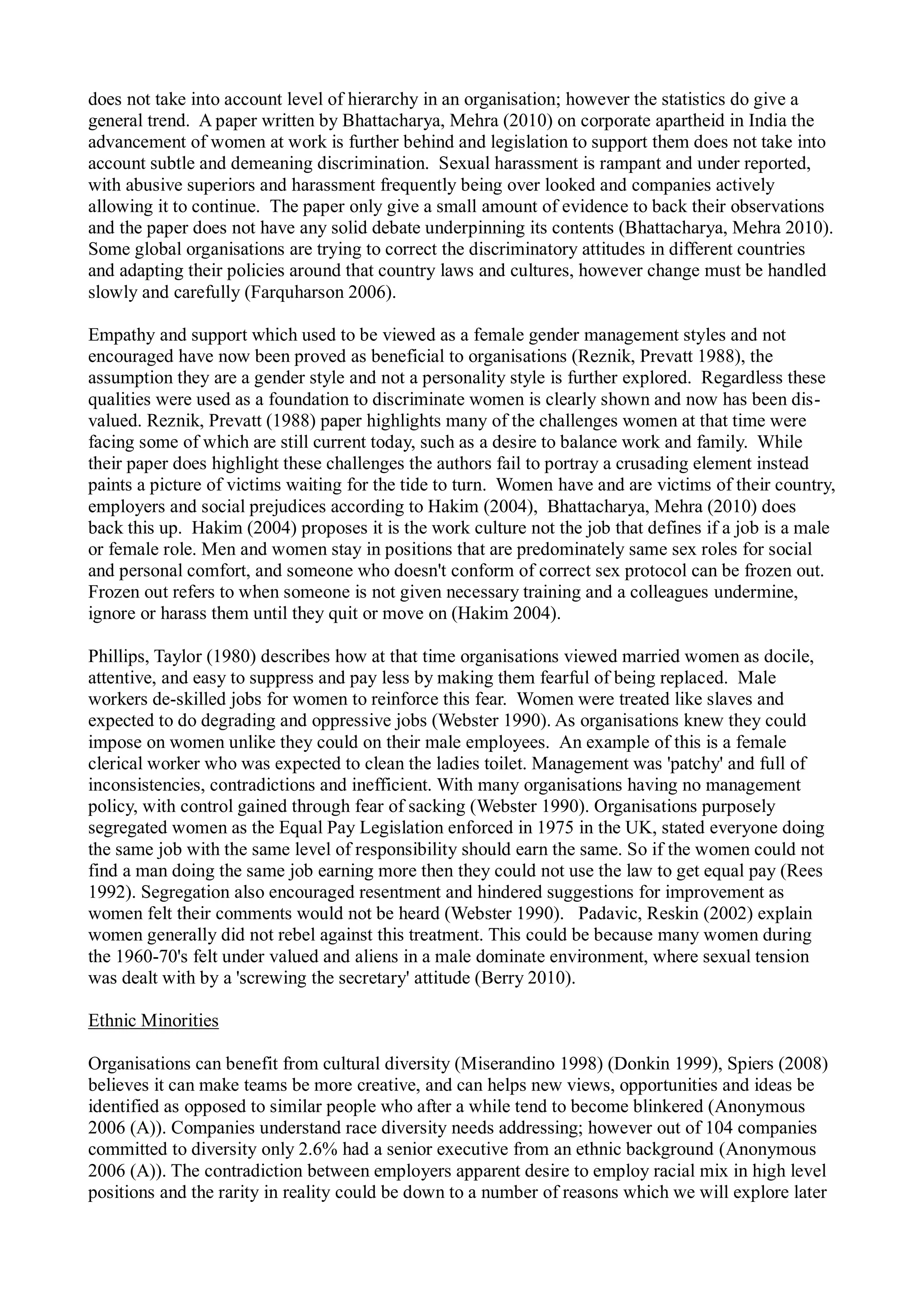 does not take into account level of hierarchy in an organisation; however the statistics do give a
general trend. A paper written by Bhattacharya, Mehra (2010) on corporate apartheid in India the
advancement of women at work is further behind and legislation to support them does not take into
account subtle and demeaning discrimination. Sexual harassment is rampant and under reported,
with abusive superiors and harassment frequently being over looked and companies actively
allowing it to continue. The paper only give a small amount of evidence to back their observations
and the paper does not have any solid debate underpinning its contents (Bhattacharya, Mehra 2010).
Some global organisations are trying to correct the discriminatory attitudes in different countries
and adapting their policies around that country laws and cultures, however change must be handled
slowly and carefully (Farquharson 2006).
Empathy and support which used to be viewed as a female gender management styles and not
encouraged have now been proved as beneficial to organisations (Reznik, Prevatt 1988), the
assumption they are a gender style and not a personality style is further explored. Regardless these
qualities were used as a foundation to discriminate women is clearly shown and now has been dis-
valued. Reznik, Prevatt (1988) paper highlights many of the challenges women at that time were
facing some of which are still current today, such as a desire to balance work and family. While
their paper does highlight these challenges the authors fail to portray a crusading element instead
paints a picture of victims waiting for the tide to turn. Women have and are victims of their country,
employers and social prejudices according to Hakim (2004), Bhattacharya, Mehra (2010) does
back this up. Hakim (2004) proposes it is the work culture not the job that defines if a job is a male
or female role. Men and women stay in positions that are predominately same sex roles for social
and personal comfort, and someone who doesn't conform of correct sex protocol can be frozen out.
Frozen out refers to when someone is not given necessary training and a colleagues undermine,
ignore or harass them until they quit or move on (Hakim 2004).
Phillips, Taylor (1980) describes how at that time organisations viewed married women as docile,
attentive, and easy to suppress and pay less by making them fearful of being replaced. Male
workers de-skilled jobs for women to reinforce this fear. Women were treated like slaves and
expected to do degrading and oppressive jobs (Webster 1990). As organisations knew they could
impose on women unlike they could on their male employees. An example of this is a female
clerical worker who was expected to clean the ladies toilet. Management was 'patchy' and full of
inconsistencies, contradictions and inefficient. With many organisations having no management
policy, with control gained through fear of sacking (Webster 1990). Organisations purposely
segregated women as the Equal Pay Legislation enforced in 1975 in the UK, stated everyone doing
the same job with the same level of responsibility should earn the same. So if the women could not
find a man doing the same job earning more then they could not use the law to get equal pay (Rees
1992). Segregation also encouraged resentment and hindered suggestions for improvement as
women felt their comments would not be heard (Webster 1990). Padavic, Reskin (2002) explain
women generally did not rebel against this treatment. This could be because many women during
the 1960-70's felt under valued and aliens in a male dominate environment, where sexual tension
was dealt with by a 'screwing the secretary' attitude (Berry 2010).
Ethnic Minorities
Organisations can benefit from cultural diversity (Miserandino 1998) (Donkin 1999), Spiers (2008)
believes it can make teams be more creative, and can helps new views, opportunities and ideas be
identified as opposed to similar people who after a while tend to become blinkered (Anonymous
2006 (A)). Companies understand race diversity needs addressing; however out of 104 companies
committed to diversity only 2.6% had a senior executive from an ethnic background (Anonymous
2006 (A)). The contradiction between employers apparent desire to employ racial mix in high level
positions and the rarity in reality could be down to a number of reasons which we will explore later
 