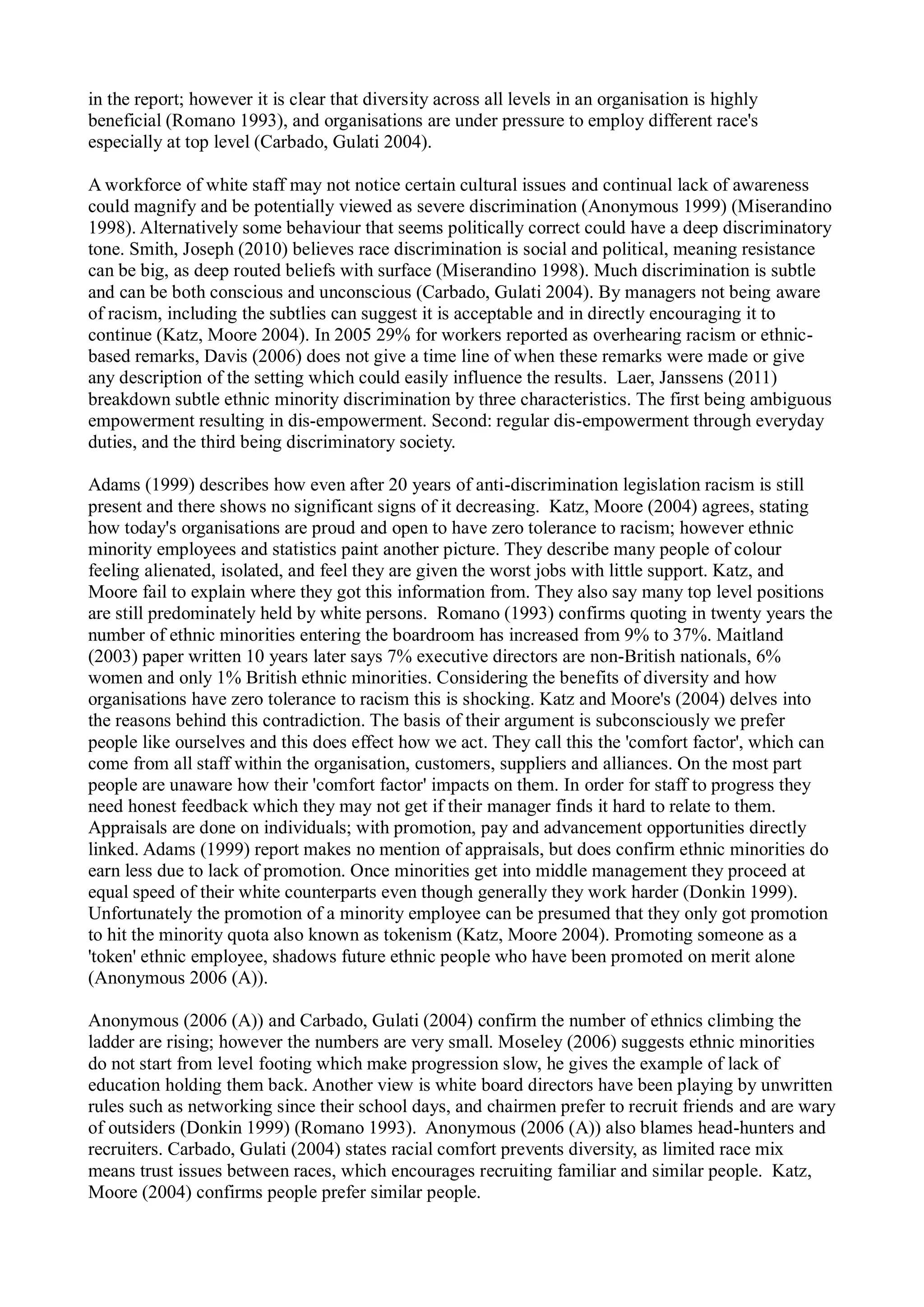in the report; however it is clear that diversity across all levels in an organisation is highly
beneficial (Romano 1993), and organisations are under pressure to employ different race's
especially at top level (Carbado, Gulati 2004).
A workforce of white staff may not notice certain cultural issues and continual lack of awareness
could magnify and be potentially viewed as severe discrimination (Anonymous 1999) (Miserandino
1998). Alternatively some behaviour that seems politically correct could have a deep discriminatory
tone. Smith, Joseph (2010) believes race discrimination is social and political, meaning resistance
can be big, as deep routed beliefs with surface (Miserandino 1998). Much discrimination is subtle
and can be both conscious and unconscious (Carbado, Gulati 2004). By managers not being aware
of racism, including the subtlies can suggest it is acceptable and in directly encouraging it to
continue (Katz, Moore 2004). In 2005 29% for workers reported as overhearing racism or ethnic-
based remarks, Davis (2006) does not give a time line of when these remarks were made or give
any description of the setting which could easily influence the results. Laer, Janssens (2011)
breakdown subtle ethnic minority discrimination by three characteristics. The first being ambiguous
empowerment resulting in dis-empowerment. Second: regular dis-empowerment through everyday
duties, and the third being discriminatory society.
Adams (1999) describes how even after 20 years of anti-discrimination legislation racism is still
present and there shows no significant signs of it decreasing. Katz, Moore (2004) agrees, stating
how today's organisations are proud and open to have zero tolerance to racism; however ethnic
minority employees and statistics paint another picture. They describe many people of colour
feeling alienated, isolated, and feel they are given the worst jobs with little support. Katz, and
Moore fail to explain where they got this information from. They also say many top level positions
are still predominately held by white persons. Romano (1993) confirms quoting in twenty years the
number of ethnic minorities entering the boardroom has increased from 9% to 37%. Maitland
(2003) paper written 10 years later says 7% executive directors are non-British nationals, 6%
women and only 1% British ethnic minorities. Considering the benefits of diversity and how
organisations have zero tolerance to racism this is shocking. Katz and Moore's (2004) delves into
the reasons behind this contradiction. The basis of their argument is subconsciously we prefer
people like ourselves and this does effect how we act. They call this the 'comfort factor', which can
come from all staff within the organisation, customers, suppliers and alliances. On the most part
people are unaware how their 'comfort factor' impacts on them. In order for staff to progress they
need honest feedback which they may not get if their manager finds it hard to relate to them.
Appraisals are done on individuals; with promotion, pay and advancement opportunities directly
linked. Adams (1999) report makes no mention of appraisals, but does confirm ethnic minorities do
earn less due to lack of promotion. Once minorities get into middle management they proceed at
equal speed of their white counterparts even though generally they work harder (Donkin 1999).
Unfortunately the promotion of a minority employee can be presumed that they only got promotion
to hit the minority quota also known as tokenism (Katz, Moore 2004). Promoting someone as a
'token' ethnic employee, shadows future ethnic people who have been promoted on merit alone
(Anonymous 2006 (A)).
Anonymous (2006 (A)) and Carbado, Gulati (2004) confirm the number of ethnics climbing the
ladder are rising; however the numbers are very small. Moseley (2006) suggests ethnic minorities
do not start from level footing which make progression slow, he gives the example of lack of
education holding them back. Another view is white board directors have been playing by unwritten
rules such as networking since their school days, and chairmen prefer to recruit friends and are wary
of outsiders (Donkin 1999) (Romano 1993). Anonymous (2006 (A)) also blames head-hunters and
recruiters. Carbado, Gulati (2004) states racial comfort prevents diversity, as limited race mix
means trust issues between races, which encourages recruiting familiar and similar people. Katz,
Moore (2004) confirms people prefer similar people.
 