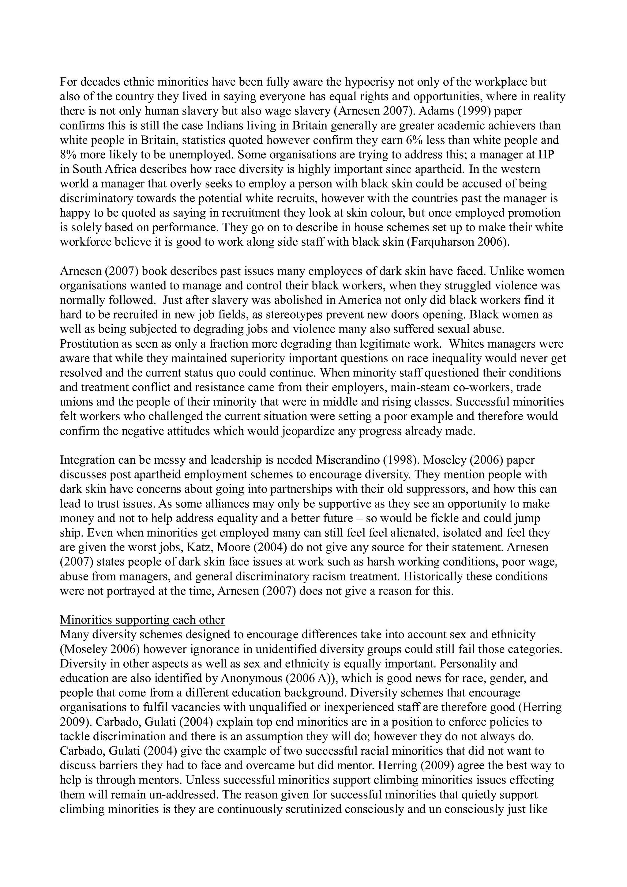 For decades ethnic minorities have been fully aware the hypocrisy not only of the workplace but
also of the country they lived in saying everyone has equal rights and opportunities, where in reality
there is not only human slavery but also wage slavery (Arnesen 2007). Adams (1999) paper
confirms this is still the case Indians living in Britain generally are greater academic achievers than
white people in Britain, statistics quoted however confirm they earn 6% less than white people and
8% more likely to be unemployed. Some organisations are trying to address this; a manager at HP
in South Africa describes how race diversity is highly important since apartheid. In the western
world a manager that overly seeks to employ a person with black skin could be accused of being
discriminatory towards the potential white recruits, however with the countries past the manager is
happy to be quoted as saying in recruitment they look at skin colour, but once employed promotion
is solely based on performance. They go on to describe in house schemes set up to make their white
workforce believe it is good to work along side staff with black skin (Farquharson 2006).
Arnesen (2007) book describes past issues many employees of dark skin have faced. Unlike women
organisations wanted to manage and control their black workers, when they struggled violence was
normally followed. Just after slavery was abolished in America not only did black workers find it
hard to be recruited in new job fields, as stereotypes prevent new doors opening. Black women as
well as being subjected to degrading jobs and violence many also suffered sexual abuse.
Prostitution as seen as only a fraction more degrading than legitimate work. Whites managers were
aware that while they maintained superiority important questions on race inequality would never get
resolved and the current status quo could continue. When minority staff questioned their conditions
and treatment conflict and resistance came from their employers, main-steam co-workers, trade
unions and the people of their minority that were in middle and rising classes. Successful minorities
felt workers who challenged the current situation were setting a poor example and therefore would
confirm the negative attitudes which would jeopardize any progress already made.
Integration can be messy and leadership is needed Miserandino (1998). Moseley (2006) paper
discusses post apartheid employment schemes to encourage diversity. They mention people with
dark skin have concerns about going into partnerships with their old suppressors, and how this can
lead to trust issues. As some alliances may only be supportive as they see an opportunity to make
money and not to help address equality and a better future – so would be fickle and could jump
ship. Even when minorities get employed many can still feel feel alienated, isolated and feel they
are given the worst jobs, Katz, Moore (2004) do not give any source for their statement. Arnesen
(2007) states people of dark skin face issues at work such as harsh working conditions, poor wage,
abuse from managers, and general discriminatory racism treatment. Historically these conditions
were not portrayed at the time, Arnesen (2007) does not give a reason for this.
Minorities supporting each other
Many diversity schemes designed to encourage differences take into account sex and ethnicity
(Moseley 2006) however ignorance in unidentified diversity groups could still fail those categories.
Diversity in other aspects as well as sex and ethnicity is equally important. Personality and
education are also identified by Anonymous (2006 A)), which is good news for race, gender, and
people that come from a different education background. Diversity schemes that encourage
organisations to fulfil vacancies with unqualified or inexperienced staff are therefore good (Herring
2009). Carbado, Gulati (2004) explain top end minorities are in a position to enforce policies to
tackle discrimination and there is an assumption they will do; however they do not always do.
Carbado, Gulati (2004) give the example of two successful racial minorities that did not want to
discuss barriers they had to face and overcame but did mentor. Herring (2009) agree the best way to
help is through mentors. Unless successful minorities support climbing minorities issues effecting
them will remain un-addressed. The reason given for successful minorities that quietly support
climbing minorities is they are continuously scrutinized consciously and un consciously just like
 