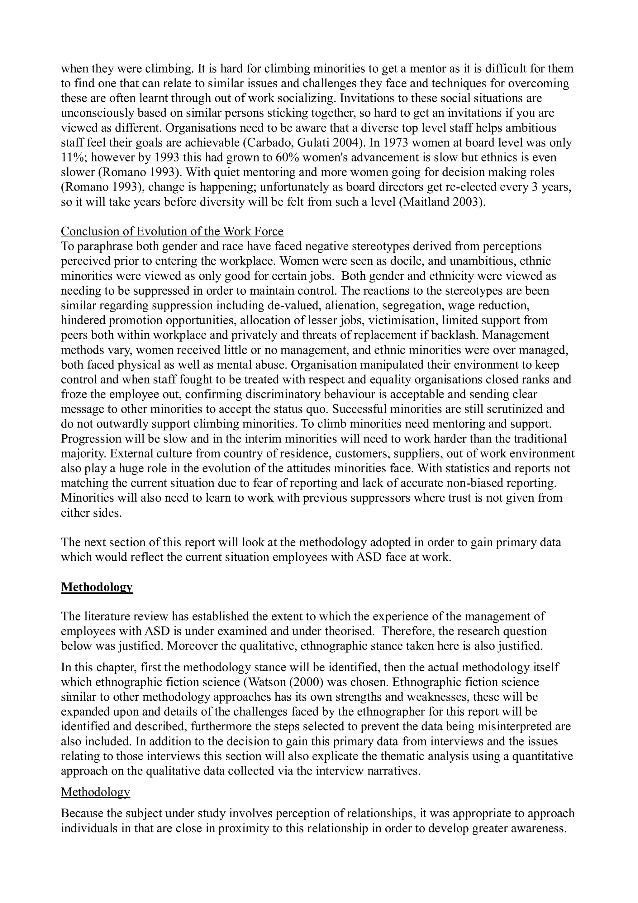when they were climbing. It is hard for climbing minorities to get a mentor as it is difficult for them
to find one that can relate to similar issues and challenges they face and techniques for overcoming
these are often learnt through out of work socializing. Invitations to these social situations are
unconsciously based on similar persons sticking together, so hard to get an invitations if you are
viewed as different. Organisations need to be aware that a diverse top level staff helps ambitious
staff feel their goals are achievable (Carbado, Gulati 2004). In 1973 women at board level was only
11%; however by 1993 this had grown to 60% women's advancement is slow but ethnics is even
slower (Romano 1993). With quiet mentoring and more women going for decision making roles
(Romano 1993), change is happening; unfortunately as board directors get re-elected every 3 years,
so it will take years before diversity will be felt from such a level (Maitland 2003).
Conclusion of Evolution of the Work Force
To paraphrase both gender and race have faced negative stereotypes derived from perceptions
perceived prior to entering the workplace. Women were seen as docile, and unambitious, ethnic
minorities were viewed as only good for certain jobs. Both gender and ethnicity were viewed as
needing to be suppressed in order to maintain control. The reactions to the stereotypes are been
similar regarding suppression including de-valued, alienation, segregation, wage reduction,
hindered promotion opportunities, allocation of lesser jobs, victimisation, limited support from
peers both within workplace and privately and threats of replacement if backlash. Management
methods vary, women received little or no management, and ethnic minorities were over managed,
both faced physical as well as mental abuse. Organisation manipulated their environment to keep
control and when staff fought to be treated with respect and equality organisations closed ranks and
froze the employee out, confirming discriminatory behaviour is acceptable and sending clear
message to other minorities to accept the status quo. Successful minorities are still scrutinized and
do not outwardly support climbing minorities. To climb minorities need mentoring and support.
Progression will be slow and in the interim minorities will need to work harder than the traditional
majority. External culture from country of residence, customers, suppliers, out of work environment
also play a huge role in the evolution of the attitudes minorities face. With statistics and reports not
matching the current situation due to fear of reporting and lack of accurate non-biased reporting.
Minorities will also need to learn to work with previous suppressors where trust is not given from
either sides.
The next section of this report will look at the methodology adopted in order to gain primary data
which would reflect the current situation employees with ASD face at work.
Methodology
The literature review has established the extent to which the experience of the management of
employees with ASD is under examined and under theorised. Therefore, the research question
below was justified. Moreover the qualitative, ethnographic stance taken here is also justified.
In this chapter, first the methodology stance will be identified, then the actual methodology itself
which ethnographic fiction science (Watson (2000) was chosen. Ethnographic fiction science
similar to other methodology approaches has its own strengths and weaknesses, these will be
expanded upon and details of the challenges faced by the ethnographer for this report will be
identified and described, furthermore the steps selected to prevent the data being misinterpreted are
also included. In addition to the decision to gain this primary data from interviews and the issues
relating to those interviews this section will also explicate the thematic analysis using a quantitative
approach on the qualitative data collected via the interview narratives.
Methodology
Because the subject under study involves perception of relationships, it was appropriate to approach
individuals in that are close in proximity to this relationship in order to develop greater awareness.
 