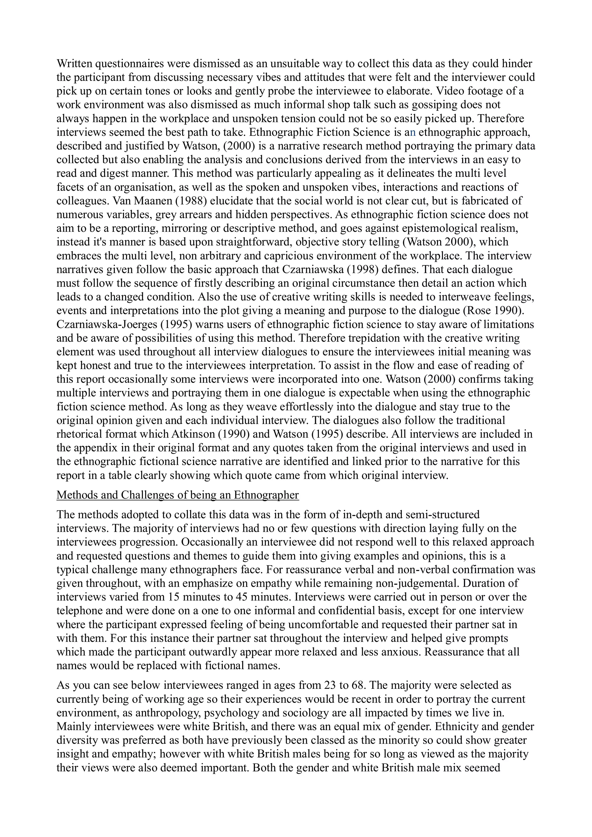 Written questionnaires were dismissed as an unsuitable way to collect this data as they could hinder
the participant from discussing necessary vibes and attitudes that were felt and the interviewer could
pick up on certain tones or looks and gently probe the interviewee to elaborate. Video footage of a
work environment was also dismissed as much informal shop talk such as gossiping does not
always happen in the workplace and unspoken tension could not be so easily picked up. Therefore
interviews seemed the best path to take. Ethnographic Fiction Science is an ethnographic approach,
described and justified by Watson, (2000) is a narrative research method portraying the primary data
collected but also enabling the analysis and conclusions derived from the interviews in an easy to
read and digest manner. This method was particularly appealing as it delineates the multi level
facets of an organisation, as well as the spoken and unspoken vibes, interactions and reactions of
colleagues. Van Maanen (1988) elucidate that the social world is not clear cut, but is fabricated of
numerous variables, grey arrears and hidden perspectives. As ethnographic fiction science does not
aim to be a reporting, mirroring or descriptive method, and goes against epistemological realism,
instead it's manner is based upon straightforward, objective story telling (Watson 2000), which
embraces the multi level, non arbitrary and capricious environment of the workplace. The interview
narratives given follow the basic approach that Czarniawska (1998) defines. That each dialogue
must follow the sequence of firstly describing an original circumstance then detail an action which
leads to a changed condition. Also the use of creative writing skills is needed to interweave feelings,
events and interpretations into the plot giving a meaning and purpose to the dialogue (Rose 1990).
Czarniawska-Joerges (1995) warns users of ethnographic fiction science to stay aware of limitations
and be aware of possibilities of using this method. Therefore trepidation with the creative writing
element was used throughout all interview dialogues to ensure the interviewees initial meaning was
kept honest and true to the interviewees interpretation. To assist in the flow and ease of reading of
this report occasionally some interviews were incorporated into one. Watson (2000) confirms taking
multiple interviews and portraying them in one dialogue is expectable when using the ethnographic
fiction science method. As long as they weave effortlessly into the dialogue and stay true to the
original opinion given and each individual interview. The dialogues also follow the traditional
rhetorical format which Atkinson (1990) and Watson (1995) describe. All interviews are included in
the appendix in their original format and any quotes taken from the original interviews and used in
the ethnographic fictional science narrative are identified and linked prior to the narrative for this
report in a table clearly showing which quote came from which original interview.
Methods and Challenges of being an Ethnographer
The methods adopted to collate this data was in the form of in-depth and semi-structured
interviews. The majority of interviews had no or few questions with direction laying fully on the
interviewees progression. Occasionally an interviewee did not respond well to this relaxed approach
and requested questions and themes to guide them into giving examples and opinions, this is a
typical challenge many ethnographers face. For reassurance verbal and non-verbal confirmation was
given throughout, with an emphasize on empathy while remaining non-judgemental. Duration of
interviews varied from 15 minutes to 45 minutes. Interviews were carried out in person or over the
telephone and were done on a one to one informal and confidential basis, except for one interview
where the participant expressed feeling of being uncomfortable and requested their partner sat in
with them. For this instance their partner sat throughout the interview and helped give prompts
which made the participant outwardly appear more relaxed and less anxious. Reassurance that all
names would be replaced with fictional names.
As you can see below interviewees ranged in ages from 23 to 68. The majority were selected as
currently being of working age so their experiences would be recent in order to portray the current
environment, as anthropology, psychology and sociology are all impacted by times we live in.
Mainly interviewees were white British, and there was an equal mix of gender. Ethnicity and gender
diversity was preferred as both have previously been classed as the minority so could show greater
insight and empathy; however with white British males being for so long as viewed as the majority
their views were also deemed important. Both the gender and white British male mix seemed
 