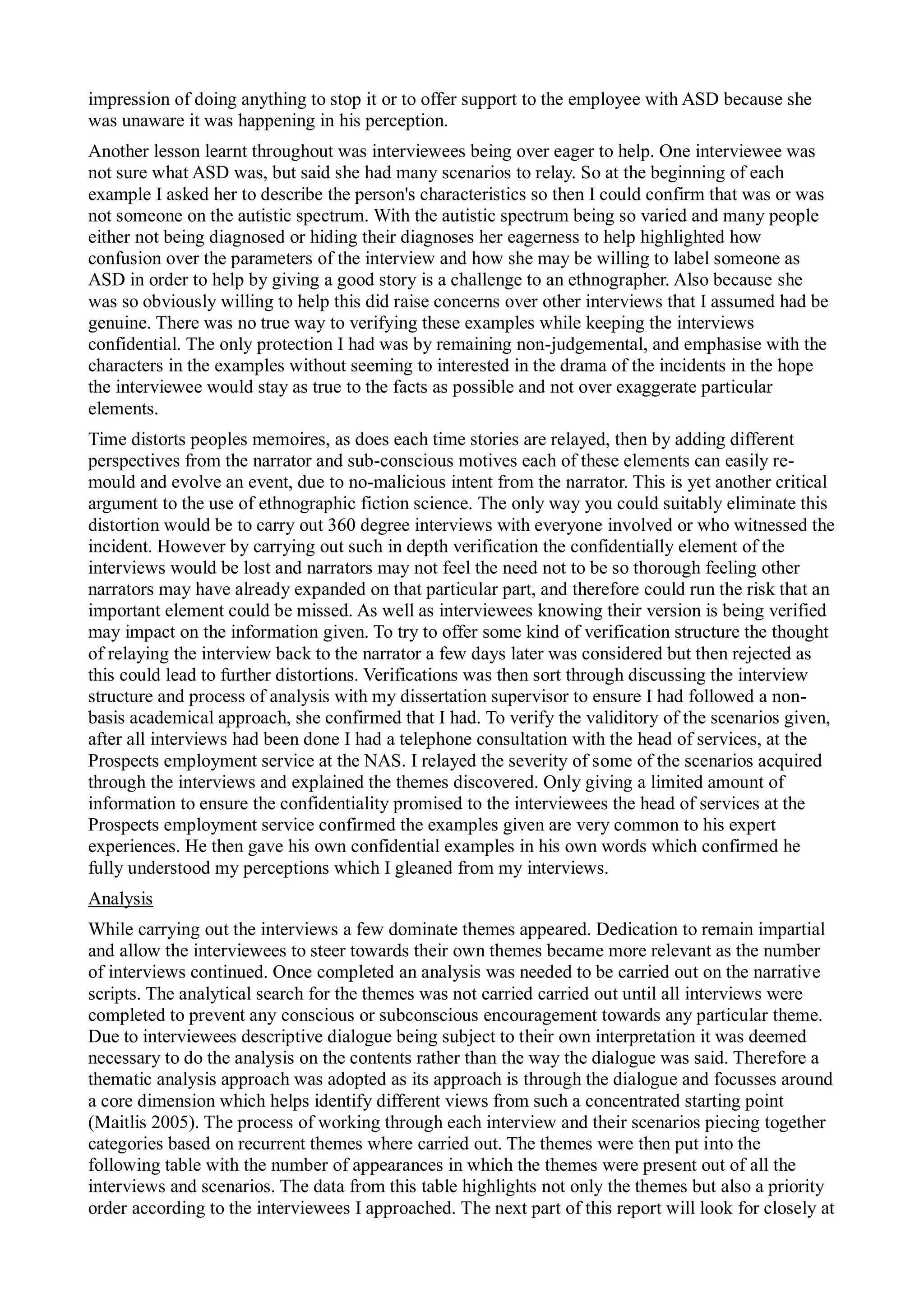 impression of doing anything to stop it or to offer support to the employee with ASD because she
was unaware it was happening in his perception.
Another lesson learnt throughout was interviewees being over eager to help. One interviewee was
not sure what ASD was, but said she had many scenarios to relay. So at the beginning of each
example I asked her to describe the person's characteristics so then I could confirm that was or was
not someone on the autistic spectrum. With the autistic spectrum being so varied and many people
either not being diagnosed or hiding their diagnoses her eagerness to help highlighted how
confusion over the parameters of the interview and how she may be willing to label someone as
ASD in order to help by giving a good story is a challenge to an ethnographer. Also because she
was so obviously willing to help this did raise concerns over other interviews that I assumed had be
genuine. There was no true way to verifying these examples while keeping the interviews
confidential. The only protection I had was by remaining non-judgemental, and emphasise with the
characters in the examples without seeming to interested in the drama of the incidents in the hope
the interviewee would stay as true to the facts as possible and not over exaggerate particular
elements.
Time distorts peoples memoires, as does each time stories are relayed, then by adding different
perspectives from the narrator and sub-conscious motives each of these elements can easily re-
mould and evolve an event, due to no-malicious intent from the narrator. This is yet another critical
argument to the use of ethnographic fiction science. The only way you could suitably eliminate this
distortion would be to carry out 360 degree interviews with everyone involved or who witnessed the
incident. However by carrying out such in depth verification the confidentially element of the
interviews would be lost and narrators may not feel the need not to be so thorough feeling other
narrators may have already expanded on that particular part, and therefore could run the risk that an
important element could be missed. As well as interviewees knowing their version is being verified
may impact on the information given. To try to offer some kind of verification structure the thought
of relaying the interview back to the narrator a few days later was considered but then rejected as
this could lead to further distortions. Verifications was then sort through discussing the interview
structure and process of analysis with my dissertation supervisor to ensure I had followed a non-
basis academical approach, she confirmed that I had. To verify the validitory of the scenarios given,
after all interviews had been done I had a telephone consultation with the head of services, at the
Prospects employment service at the NAS. I relayed the severity of some of the scenarios acquired
through the interviews and explained the themes discovered. Only giving a limited amount of
information to ensure the confidentiality promised to the interviewees the head of services at the
Prospects employment service confirmed the examples given are very common to his expert
experiences. He then gave his own confidential examples in his own words which confirmed he
fully understood my perceptions which I gleaned from my interviews.
Analysis
While carrying out the interviews a few dominate themes appeared. Dedication to remain impartial
and allow the interviewees to steer towards their own themes became more relevant as the number
of interviews continued. Once completed an analysis was needed to be carried out on the narrative
scripts. The analytical search for the themes was not carried carried out until all interviews were
completed to prevent any conscious or subconscious encouragement towards any particular theme.
Due to interviewees descriptive dialogue being subject to their own interpretation it was deemed
necessary to do the analysis on the contents rather than the way the dialogue was said. Therefore a
thematic analysis approach was adopted as its approach is through the dialogue and focusses around
a core dimension which helps identify different views from such a concentrated starting point
(Maitlis 2005). The process of working through each interview and their scenarios piecing together
categories based on recurrent themes where carried out. The themes were then put into the
following table with the number of appearances in which the themes were present out of all the
interviews and scenarios. The data from this table highlights not only the themes but also a priority
order according to the interviewees I approached. The next part of this report will look for closely at
 