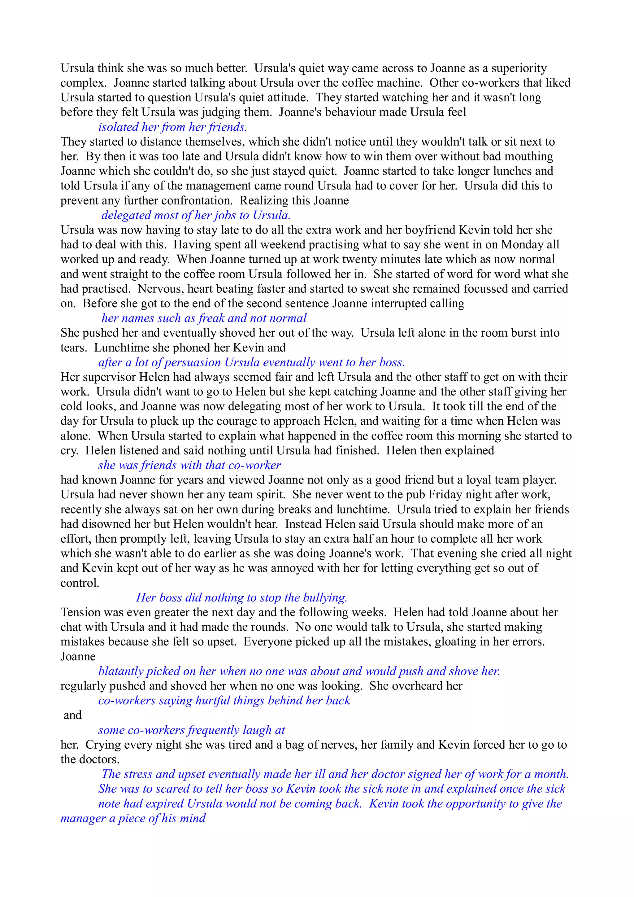 Ursula think she was so much better. Ursula's quiet way came across to Joanne as a superiority
complex. Joanne started talking about Ursula over the coffee machine. Other co-workers that liked
Ursula started to question Ursula's quiet attitude. They started watching her and it wasn't long
before they felt Ursula was judging them. Joanne's behaviour made Ursula feel
isolated her from her friends.
They started to distance themselves, which she didn't notice until they wouldn't talk or sit next to
her. By then it was too late and Ursula didn't know how to win them over without bad mouthing
Joanne which she couldn't do, so she just stayed quiet. Joanne started to take longer lunches and
told Ursula if any of the management came round Ursula had to cover for her. Ursula did this to
prevent any further confrontation. Realizing this Joanne
delegated most of her jobs to Ursula.
Ursula was now having to stay late to do all the extra work and her boyfriend Kevin told her she
had to deal with this. Having spent all weekend practising what to say she went in on Monday all
worked up and ready. When Joanne turned up at work twenty minutes late which as now normal
and went straight to the coffee room Ursula followed her in. She started of word for word what she
had practised. Nervous, heart beating faster and started to sweat she remained focussed and carried
on. Before she got to the end of the second sentence Joanne interrupted calling
her names such as freak and not normal
She pushed her and eventually shoved her out of the way. Ursula left alone in the room burst into
tears. Lunchtime she phoned her Kevin and
after a lot of persuasion Ursula eventually went to her boss.
Her supervisor Helen had always seemed fair and left Ursula and the other staff to get on with their
work. Ursula didn't want to go to Helen but she kept catching Joanne and the other staff giving her
cold looks, and Joanne was now delegating most of her work to Ursula. It took till the end of the
day for Ursula to pluck up the courage to approach Helen, and waiting for a time when Helen was
alone. When Ursula started to explain what happened in the coffee room this morning she started to
cry. Helen listened and said nothing until Ursula had finished. Helen then explained
she was friends with that co-worker
had known Joanne for years and viewed Joanne not only as a good friend but a loyal team player.
Ursula had never shown her any team spirit. She never went to the pub Friday night after work,
recently she always sat on her own during breaks and lunchtime. Ursula tried to explain her friends
had disowned her but Helen wouldn't hear. Instead Helen said Ursula should make more of an
effort, then promptly left, leaving Ursula to stay an extra half an hour to complete all her work
which she wasn't able to do earlier as she was doing Joanne's work. That evening she cried all night
and Kevin kept out of her way as he was annoyed with her for letting everything get so out of
control.
Her boss did nothing to stop the bullying.
Tension was even greater the next day and the following weeks. Helen had told Joanne about her
chat with Ursula and it had made the rounds. No one would talk to Ursula, she started making
mistakes because she felt so upset. Everyone picked up all the mistakes, gloating in her errors.
Joanne
blatantly picked on her when no one was about and would push and shove her.
regularly pushed and shoved her when no one was looking. She overheard her
co-workers saying hurtful things behind her back
and
some co-workers frequently laugh at
her. Crying every night she was tired and a bag of nerves, her family and Kevin forced her to go to
the doctors.
The stress and upset eventually made her ill and her doctor signed her of work for a month.
She was to scared to tell her boss so Kevin took the sick note in and explained once the sick
note had expired Ursula would not be coming back. Kevin took the opportunity to give the
manager a piece of his mind
 