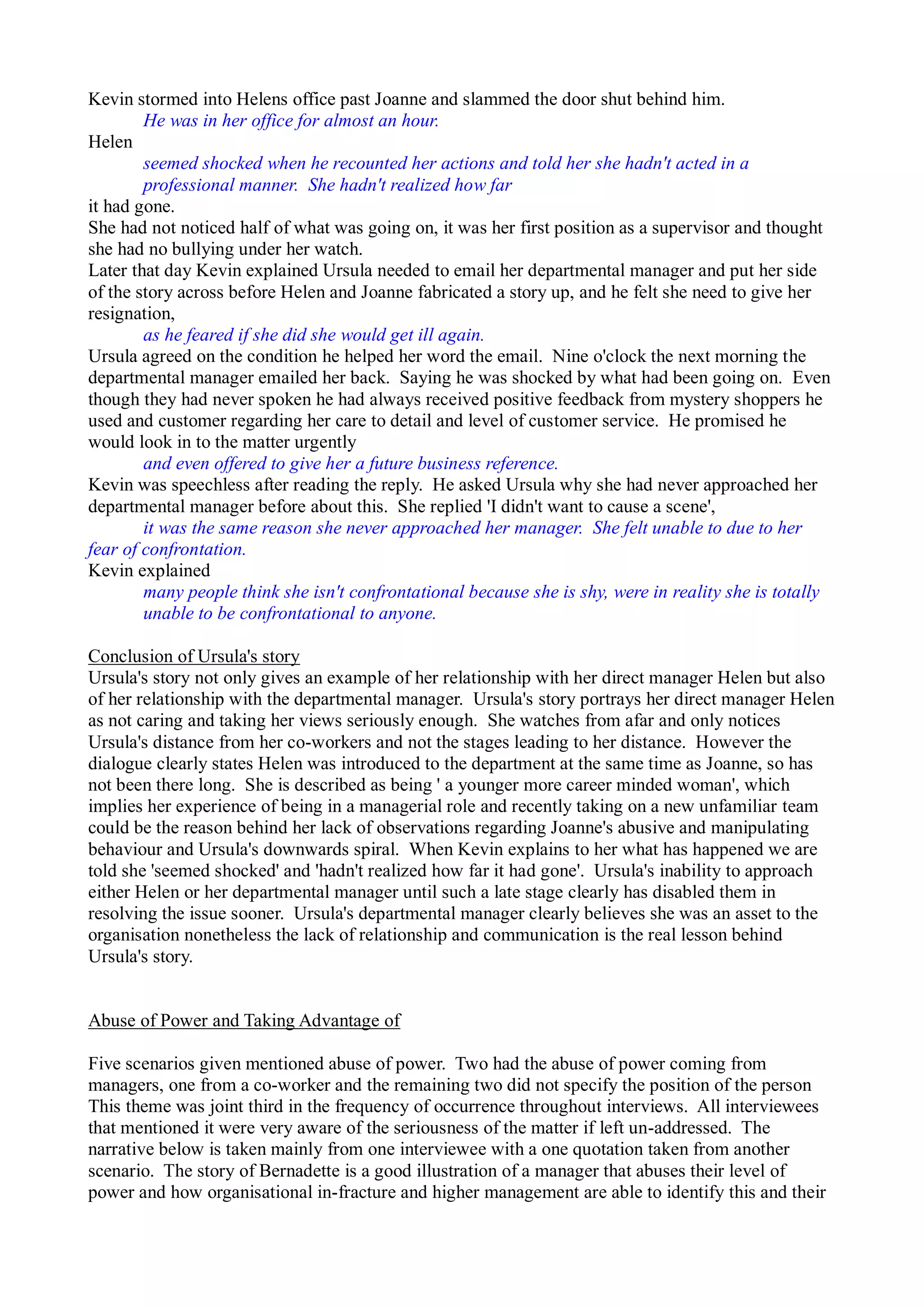 Kevin stormed into Helens office past Joanne and slammed the door shut behind him.
He was in her office for almost an hour.
Helen
seemed shocked when he recounted her actions and told her she hadn't acted in a
professional manner. She hadn't realized how far
it had gone.
She had not noticed half of what was going on, it was her first position as a supervisor and thought
she had no bullying under her watch.
Later that day Kevin explained Ursula needed to email her departmental manager and put her side
of the story across before Helen and Joanne fabricated a story up, and he felt she need to give her
resignation,
as he feared if she did she would get ill again.
Ursula agreed on the condition he helped her word the email. Nine o'clock the next morning the
departmental manager emailed her back. Saying he was shocked by what had been going on. Even
though they had never spoken he had always received positive feedback from mystery shoppers he
used and customer regarding her care to detail and level of customer service. He promised he
would look in to the matter urgently
and even offered to give her a future business reference.
Kevin was speechless after reading the reply. He asked Ursula why she had never approached her
departmental manager before about this. She replied 'I didn't want to cause a scene',
it was the same reason she never approached her manager. She felt unable to due to her
fear of confrontation.
Kevin explained
many people think she isn't confrontational because she is shy, were in reality she is totally
unable to be confrontational to anyone.
Conclusion of Ursula's story
Ursula's story not only gives an example of her relationship with her direct manager Helen but also
of her relationship with the departmental manager. Ursula's story portrays her direct manager Helen
as not caring and taking her views seriously enough. She watches from afar and only notices
Ursula's distance from her co-workers and not the stages leading to her distance. However the
dialogue clearly states Helen was introduced to the department at the same time as Joanne, so has
not been there long. She is described as being ' a younger more career minded woman', which
implies her experience of being in a managerial role and recently taking on a new unfamiliar team
could be the reason behind her lack of observations regarding Joanne's abusive and manipulating
behaviour and Ursula's downwards spiral. When Kevin explains to her what has happened we are
told she 'seemed shocked' and 'hadn't realized how far it had gone'. Ursula's inability to approach
either Helen or her departmental manager until such a late stage clearly has disabled them in
resolving the issue sooner. Ursula's departmental manager clearly believes she was an asset to the
organisation nonetheless the lack of relationship and communication is the real lesson behind
Ursula's story.
Abuse of Power and Taking Advantage of
Five scenarios given mentioned abuse of power. Two had the abuse of power coming from
managers, one from a co-worker and the remaining two did not specify the position of the person
This theme was joint third in the frequency of occurrence throughout interviews. All interviewees
that mentioned it were very aware of the seriousness of the matter if left un-addressed. The
narrative below is taken mainly from one interviewee with a one quotation taken from another
scenario. The story of Bernadette is a good illustration of a manager that abuses their level of
power and how organisational in-fracture and higher management are able to identify this and their
 