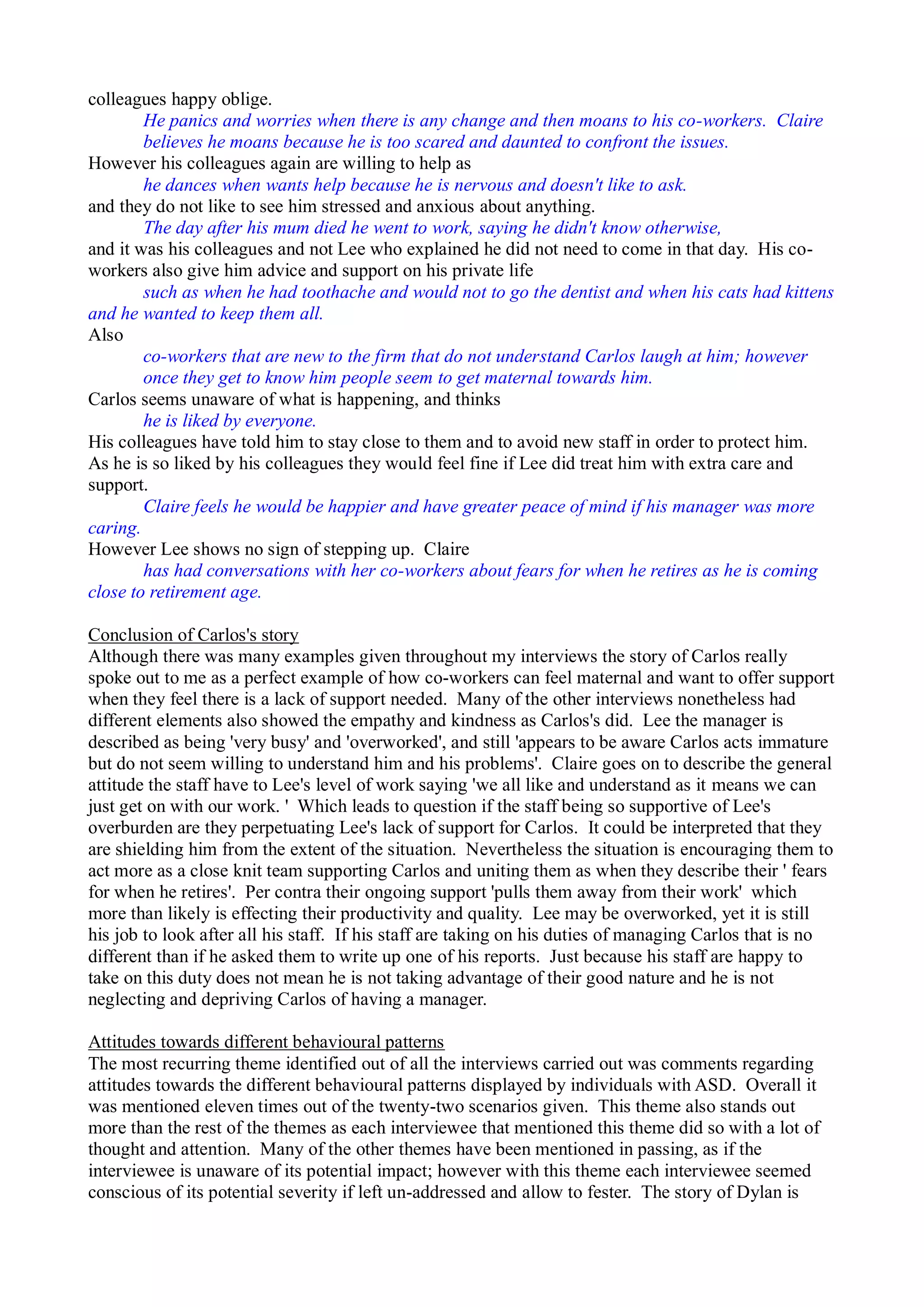 colleagues happy oblige.
He panics and worries when there is any change and then moans to his co-workers. Claire
believes he moans because he is too scared and daunted to confront the issues.
However his colleagues again are willing to help as
he dances when wants help because he is nervous and doesn't like to ask.
and they do not like to see him stressed and anxious about anything.
The day after his mum died he went to work, saying he didn't know otherwise,
and it was his colleagues and not Lee who explained he did not need to come in that day. His co-
workers also give him advice and support on his private life
such as when he had toothache and would not to go the dentist and when his cats had kittens
and he wanted to keep them all.
Also
co-workers that are new to the firm that do not understand Carlos laugh at him; however
once they get to know him people seem to get maternal towards him.
Carlos seems unaware of what is happening, and thinks
he is liked by everyone.
His colleagues have told him to stay close to them and to avoid new staff in order to protect him.
As he is so liked by his colleagues they would feel fine if Lee did treat him with extra care and
support.
Claire feels he would be happier and have greater peace of mind if his manager was more
caring.
However Lee shows no sign of stepping up. Claire
has had conversations with her co-workers about fears for when he retires as he is coming
close to retirement age.
Conclusion of Carlos's story
Although there was many examples given throughout my interviews the story of Carlos really
spoke out to me as a perfect example of how co-workers can feel maternal and want to offer support
when they feel there is a lack of support needed. Many of the other interviews nonetheless had
different elements also showed the empathy and kindness as Carlos's did. Lee the manager is
described as being 'very busy' and 'overworked', and still 'appears to be aware Carlos acts immature
but do not seem willing to understand him and his problems'. Claire goes on to describe the general
attitude the staff have to Lee's level of work saying 'we all like and understand as it means we can
just get on with our work. ' Which leads to question if the staff being so supportive of Lee's
overburden are they perpetuating Lee's lack of support for Carlos. It could be interpreted that they
are shielding him from the extent of the situation. Nevertheless the situation is encouraging them to
act more as a close knit team supporting Carlos and uniting them as when they describe their ' fears
for when he retires'. Per contra their ongoing support 'pulls them away from their work' which
more than likely is effecting their productivity and quality. Lee may be overworked, yet it is still
his job to look after all his staff. If his staff are taking on his duties of managing Carlos that is no
different than if he asked them to write up one of his reports. Just because his staff are happy to
take on this duty does not mean he is not taking advantage of their good nature and he is not
neglecting and depriving Carlos of having a manager.
Attitudes towards different behavioural patterns
The most recurring theme identified out of all the interviews carried out was comments regarding
attitudes towards the different behavioural patterns displayed by individuals with ASD. Overall it
was mentioned eleven times out of the twenty-two scenarios given. This theme also stands out
more than the rest of the themes as each interviewee that mentioned this theme did so with a lot of
thought and attention. Many of the other themes have been mentioned in passing, as if the
interviewee is unaware of its potential impact; however with this theme each interviewee seemed
conscious of its potential severity if left un-addressed and allow to fester. The story of Dylan is
 