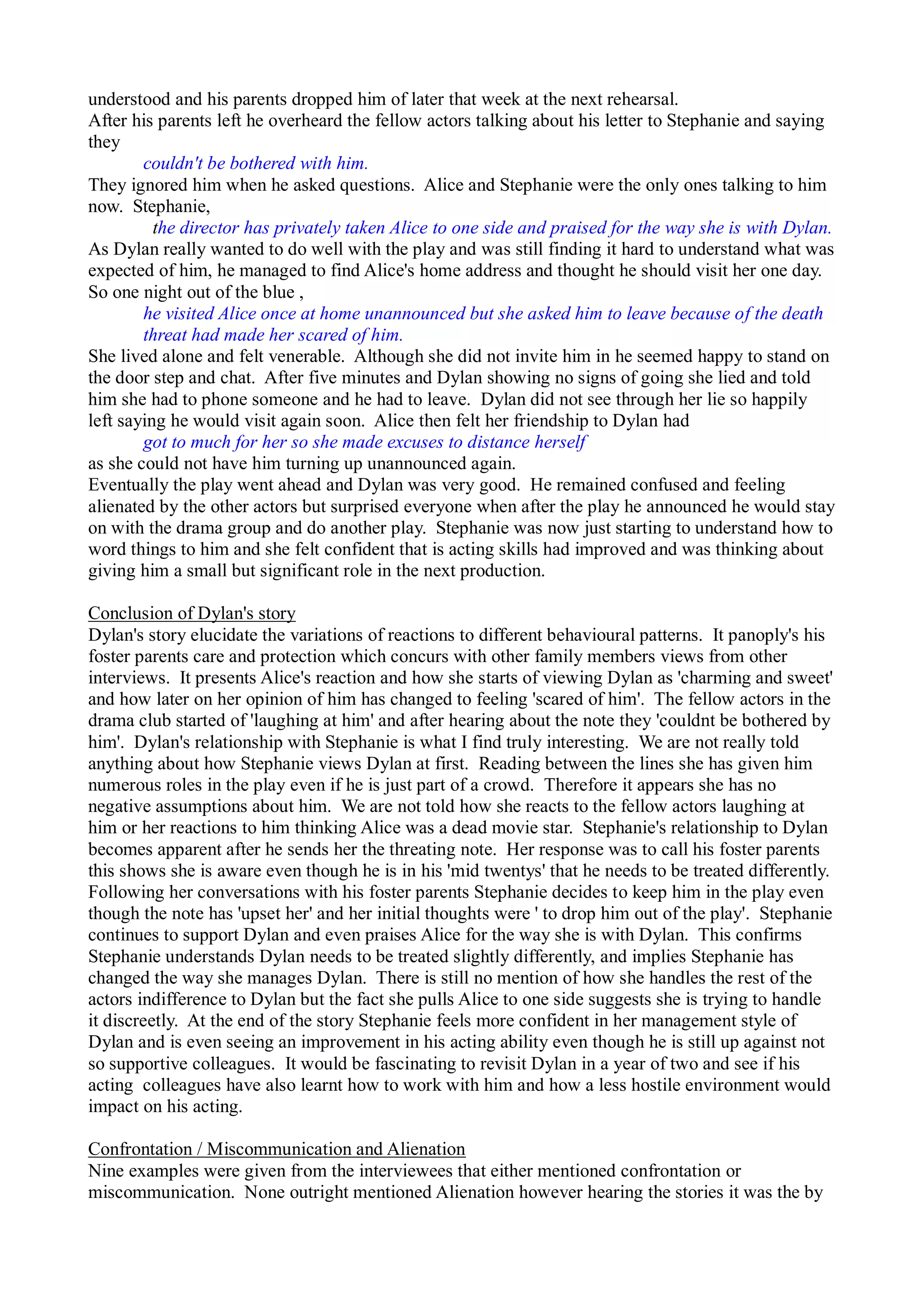 understood and his parents dropped him of later that week at the next rehearsal.
After his parents left he overheard the fellow actors talking about his letter to Stephanie and saying
they
couldn't be bothered with him.
They ignored him when he asked questions. Alice and Stephanie were the only ones talking to him
now. Stephanie,
the director has privately taken Alice to one side and praised for the way she is with Dylan.
As Dylan really wanted to do well with the play and was still finding it hard to understand what was
expected of him, he managed to find Alice's home address and thought he should visit her one day.
So one night out of the blue ,
he visited Alice once at home unannounced but she asked him to leave because of the death
threat had made her scared of him.
She lived alone and felt venerable. Although she did not invite him in he seemed happy to stand on
the door step and chat. After five minutes and Dylan showing no signs of going she lied and told
him she had to phone someone and he had to leave. Dylan did not see through her lie so happily
left saying he would visit again soon. Alice then felt her friendship to Dylan had
got to much for her so she made excuses to distance herself
as she could not have him turning up unannounced again.
Eventually the play went ahead and Dylan was very good. He remained confused and feeling
alienated by the other actors but surprised everyone when after the play he announced he would stay
on with the drama group and do another play. Stephanie was now just starting to understand how to
word things to him and she felt confident that is acting skills had improved and was thinking about
giving him a small but significant role in the next production.
Conclusion of Dylan's story
Dylan's story elucidate the variations of reactions to different behavioural patterns. It panoply's his
foster parents care and protection which concurs with other family members views from other
interviews. It presents Alice's reaction and how she starts of viewing Dylan as 'charming and sweet'
and how later on her opinion of him has changed to feeling 'scared of him'. The fellow actors in the
drama club started of 'laughing at him' and after hearing about the note they 'couldnt be bothered by
him'. Dylan's relationship with Stephanie is what I find truly interesting. We are not really told
anything about how Stephanie views Dylan at first. Reading between the lines she has given him
numerous roles in the play even if he is just part of a crowd. Therefore it appears she has no
negative assumptions about him. We are not told how she reacts to the fellow actors laughing at
him or her reactions to him thinking Alice was a dead movie star. Stephanie's relationship to Dylan
becomes apparent after he sends her the threating note. Her response was to call his foster parents
this shows she is aware even though he is in his 'mid twentys' that he needs to be treated differently.
Following her conversations with his foster parents Stephanie decides to keep him in the play even
though the note has 'upset her' and her initial thoughts were ' to drop him out of the play'. Stephanie
continues to support Dylan and even praises Alice for the way she is with Dylan. This confirms
Stephanie understands Dylan needs to be treated slightly differently, and implies Stephanie has
changed the way she manages Dylan. There is still no mention of how she handles the rest of the
actors indifference to Dylan but the fact she pulls Alice to one side suggests she is trying to handle
it discreetly. At the end of the story Stephanie feels more confident in her management style of
Dylan and is even seeing an improvement in his acting ability even though he is still up against not
so supportive colleagues. It would be fascinating to revisit Dylan in a year of two and see if his
acting colleagues have also learnt how to work with him and how a less hostile environment would
impact on his acting.
Confrontation / Miscommunication and Alienation
Nine examples were given from the interviewees that either mentioned confrontation or
miscommunication. None outright mentioned Alienation however hearing the stories it was the by
 