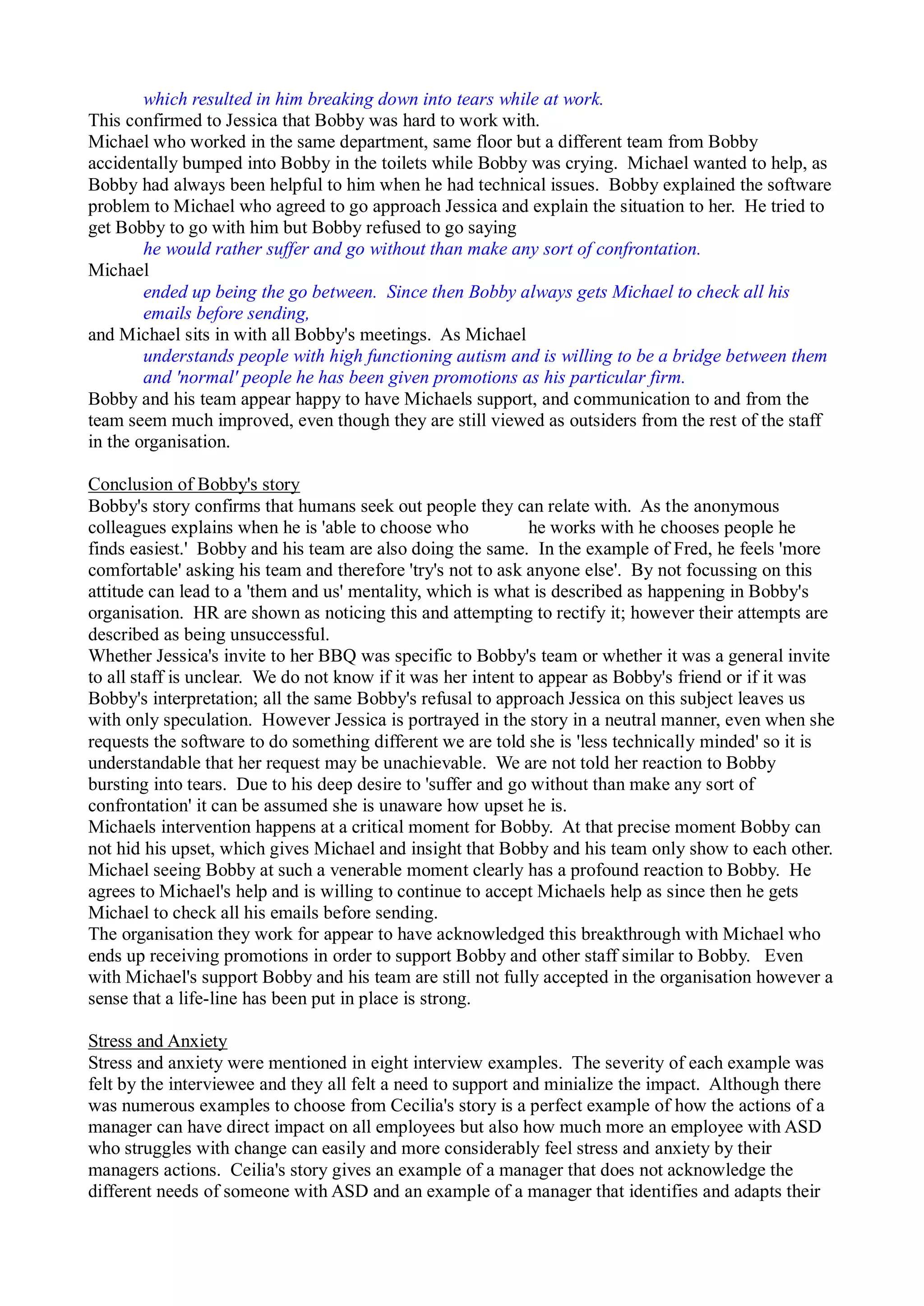 which resulted in him breaking down into tears while at work.
This confirmed to Jessica that Bobby was hard to work with.
Michael who worked in the same department, same floor but a different team from Bobby
accidentally bumped into Bobby in the toilets while Bobby was crying. Michael wanted to help, as
Bobby had always been helpful to him when he had technical issues. Bobby explained the software
problem to Michael who agreed to go approach Jessica and explain the situation to her. He tried to
get Bobby to go with him but Bobby refused to go saying
he would rather suffer and go without than make any sort of confrontation.
Michael
ended up being the go between. Since then Bobby always gets Michael to check all his
emails before sending,
and Michael sits in with all Bobby's meetings. As Michael
understands people with high functioning autism and is willing to be a bridge between them
and 'normal' people he has been given promotions as his particular firm.
Bobby and his team appear happy to have Michaels support, and communication to and from the
team seem much improved, even though they are still viewed as outsiders from the rest of the staff
in the organisation.
Conclusion of Bobby's story
Bobby's story confirms that humans seek out people they can relate with. As the anonymous
colleagues explains when he is 'able to choose who he works with he chooses people he
finds easiest.' Bobby and his team are also doing the same. In the example of Fred, he feels 'more
comfortable' asking his team and therefore 'try's not to ask anyone else'. By not focussing on this
attitude can lead to a 'them and us' mentality, which is what is described as happening in Bobby's
organisation. HR are shown as noticing this and attempting to rectify it; however their attempts are
described as being unsuccessful.
Whether Jessica's invite to her BBQ was specific to Bobby's team or whether it was a general invite
to all staff is unclear. We do not know if it was her intent to appear as Bobby's friend or if it was
Bobby's interpretation; all the same Bobby's refusal to approach Jessica on this subject leaves us
with only speculation. However Jessica is portrayed in the story in a neutral manner, even when she
requests the software to do something different we are told she is 'less technically minded' so it is
understandable that her request may be unachievable. We are not told her reaction to Bobby
bursting into tears. Due to his deep desire to 'suffer and go without than make any sort of
confrontation' it can be assumed she is unaware how upset he is.
Michaels intervention happens at a critical moment for Bobby. At that precise moment Bobby can
not hid his upset, which gives Michael and insight that Bobby and his team only show to each other.
Michael seeing Bobby at such a venerable moment clearly has a profound reaction to Bobby. He
agrees to Michael's help and is willing to continue to accept Michaels help as since then he gets
Michael to check all his emails before sending.
The organisation they work for appear to have acknowledged this breakthrough with Michael who
ends up receiving promotions in order to support Bobby and other staff similar to Bobby. Even
with Michael's support Bobby and his team are still not fully accepted in the organisation however a
sense that a life-line has been put in place is strong.
Stress and Anxiety
Stress and anxiety were mentioned in eight interview examples. The severity of each example was
felt by the interviewee and they all felt a need to support and minialize the impact. Although there
was numerous examples to choose from Cecilia's story is a perfect example of how the actions of a
manager can have direct impact on all employees but also how much more an employee with ASD
who struggles with change can easily and more considerably feel stress and anxiety by their
managers actions. Ceilia's story gives an example of a manager that does not acknowledge the
different needs of someone with ASD and an example of a manager that identifies and adapts their
 