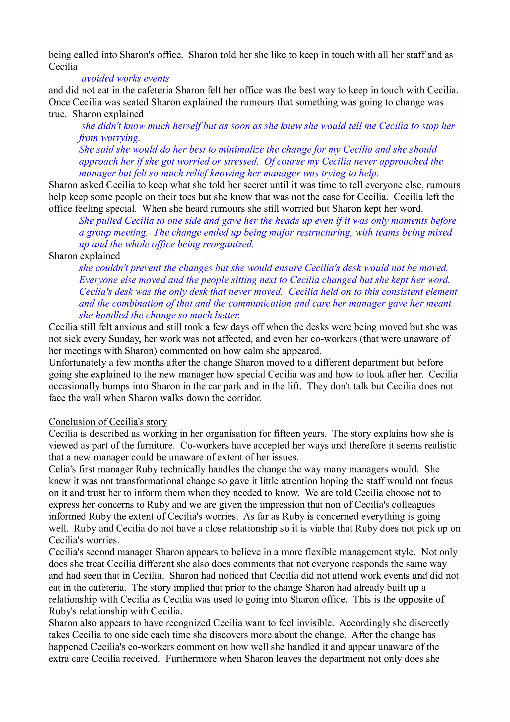 being called into Sharon's office. Sharon told her she like to keep in touch with all her staff and as
Cecilia
avoided works events
and did not eat in the cafeteria Sharon felt her office was the best way to keep in touch with Cecilia.
Once Cecilia was seated Sharon explained the rumours that something was going to change was
true. Sharon explained
she didn't know much herself but as soon as she knew she would tell me Cecilia to stop her
from worrying.
She said she would do her best to minimalize the change for my Cecilia and she should
approach her if she got worried or stressed. Of course my Cecilia never approached the
manager but felt so much relief knowing her manager was trying to help.
Sharon asked Cecilia to keep what she told her secret until it was time to tell everyone else, rumours
help keep some people on their toes but she knew that was not the case for Cecilia. Cecilia left the
office feeling special. When she heard rumours she still worried but Sharon kept her word.
She pulled Cecilia to one side and gave her the heads up even if it was only moments before
a group meeting. The change ended up being major restructuring, with teams being mixed
up and the whole office being reorganized.
Sharon explained
she couldn't prevent the changes but she would ensure Cecilia's desk would not be moved.
Everyone else moved and the people sitting next to Cecilia changed but she kept her word.
Ceclia's desk was the only desk that never moved. Cecilia held on to this consistent element
and the combination of that and the communication and care her manager gave her meant
she handled the change so much better.
Cecilia still felt anxious and still took a few days off when the desks were being moved but she was
not sick every Sunday, her work was not affected, and even her co-workers (that were unaware of
her meetings with Sharon) commented on how calm she appeared.
Unfortunately a few months after the change Sharon moved to a different department but before
going she explained to the new manager how special Cecilia was and how to look after her. Cecilia
occasionally bumps into Sharon in the car park and in the lift. They don't talk but Cecilia does not
face the wall when Sharon walks down the corridor.
Conclusion of Cecilia's story
Cecilia is described as working in her organisation for fifteen years. The story explains how she is
viewed as part of the furniture. Co-workers have accepted her ways and therefore it seems realistic
that a new manager could be unaware of extent of her issues.
Celia's first manager Ruby technically handles the change the way many managers would. She
knew it was not transformational change so gave it little attention hoping the staff would not focus
on it and trust her to inform them when they needed to know. We are told Cecilia choose not to
express her concerns to Ruby and we are given the impression that non of Cecilia's colleagues
informed Ruby the extent of Cecilia's worries. As far as Ruby is concerned everything is going
well. Ruby and Cecilia do not have a close relationship so it is viable that Ruby does not pick up on
Cecilia's worries.
Cecilia's second manager Sharon appears to believe in a more flexible management style. Not only
does she treat Cecilia different she also does comments that not everyone responds the same way
and had seen that in Cecilia. Sharon had noticed that Cecilia did not attend work events and did not
eat in the cafeteria. The story implied that prior to the change Sharon had already built up a
relationship with Cecilia as Cecilia was used to going into Sharon office. This is the opposite of
Ruby's relationship with Cecilia.
Sharon also appears to have recognized Cecilia want to feel invisible. Accordingly she discreetly
takes Cecilia to one side each time she discovers more about the change. After the change has
happened Cecilia's co-workers comment on how well she handled it and appear unaware of the
extra care Cecilia received. Furthermore when Sharon leaves the department not only does she
 
