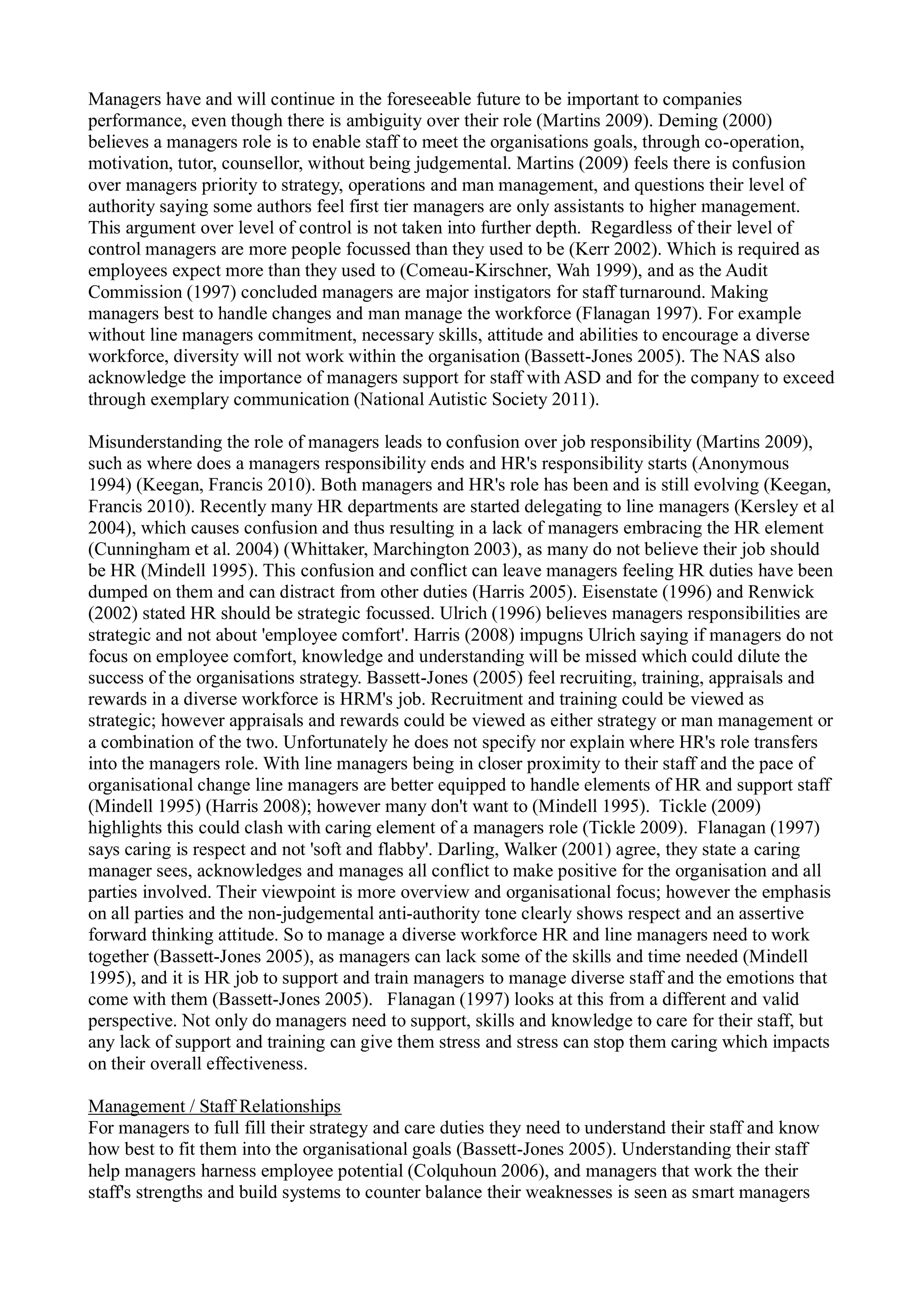 Managers have and will continue in the foreseeable future to be important to companies
performance, even though there is ambiguity over their role (Martins 2009). Deming (2000)
believes a managers role is to enable staff to meet the organisations goals, through co-operation,
motivation, tutor, counsellor, without being judgemental. Martins (2009) feels there is confusion
over managers priority to strategy, operations and man management, and questions their level of
authority saying some authors feel first tier managers are only assistants to higher management.
This argument over level of control is not taken into further depth. Regardless of their level of
control managers are more people focussed than they used to be (Kerr 2002). Which is required as
employees expect more than they used to (Comeau-Kirschner, Wah 1999), and as the Audit
Commission (1997) concluded managers are major instigators for staff turnaround. Making
managers best to handle changes and man manage the workforce (Flanagan 1997). For example
without line managers commitment, necessary skills, attitude and abilities to encourage a diverse
workforce, diversity will not work within the organisation (Bassett-Jones 2005). The NAS also
acknowledge the importance of managers support for staff with ASD and for the company to exceed
through exemplary communication (National Autistic Society 2011).
Misunderstanding the role of managers leads to confusion over job responsibility (Martins 2009),
such as where does a managers responsibility ends and HR's responsibility starts (Anonymous
1994) (Keegan, Francis 2010). Both managers and HR's role has been and is still evolving (Keegan,
Francis 2010). Recently many HR departments are started delegating to line managers (Kersley et al
2004), which causes confusion and thus resulting in a lack of managers embracing the HR element
(Cunningham et al. 2004) (Whittaker, Marchington 2003), as many do not believe their job should
be HR (Mindell 1995). This confusion and conflict can leave managers feeling HR duties have been
dumped on them and can distract from other duties (Harris 2005). Eisenstate (1996) and Renwick
(2002) stated HR should be strategic focussed. Ulrich (1996) believes managers responsibilities are
strategic and not about 'employee comfort'. Harris (2008) impugns Ulrich saying if managers do not
focus on employee comfort, knowledge and understanding will be missed which could dilute the
success of the organisations strategy. Bassett-Jones (2005) feel recruiting, training, appraisals and
rewards in a diverse workforce is HRM's job. Recruitment and training could be viewed as
strategic; however appraisals and rewards could be viewed as either strategy or man management or
a combination of the two. Unfortunately he does not specify nor explain where HR's role transfers
into the managers role. With line managers being in closer proximity to their staff and the pace of
organisational change line managers are better equipped to handle elements of HR and support staff
(Mindell 1995) (Harris 2008); however many don't want to (Mindell 1995). Tickle (2009)
highlights this could clash with caring element of a managers role (Tickle 2009). Flanagan (1997)
says caring is respect and not 'soft and flabby'. Darling, Walker (2001) agree, they state a caring
manager sees, acknowledges and manages all conflict to make positive for the organisation and all
parties involved. Their viewpoint is more overview and organisational focus; however the emphasis
on all parties and the non-judgemental anti-authority tone clearly shows respect and an assertive
forward thinking attitude. So to manage a diverse workforce HR and line managers need to work
together (Bassett-Jones 2005), as managers can lack some of the skills and time needed (Mindell
1995), and it is HR job to support and train managers to manage diverse staff and the emotions that
come with them (Bassett-Jones 2005). Flanagan (1997) looks at this from a different and valid
perspective. Not only do managers need to support, skills and knowledge to care for their staff, but
any lack of support and training can give them stress and stress can stop them caring which impacts
on their overall effectiveness.
Management / Staff Relationships
For managers to full fill their strategy and care duties they need to understand their staff and know
how best to fit them into the organisational goals (Bassett-Jones 2005). Understanding their staff
help managers harness employee potential (Colquhoun 2006), and managers that work the their
staff's strengths and build systems to counter balance their weaknesses is seen as smart managers
 