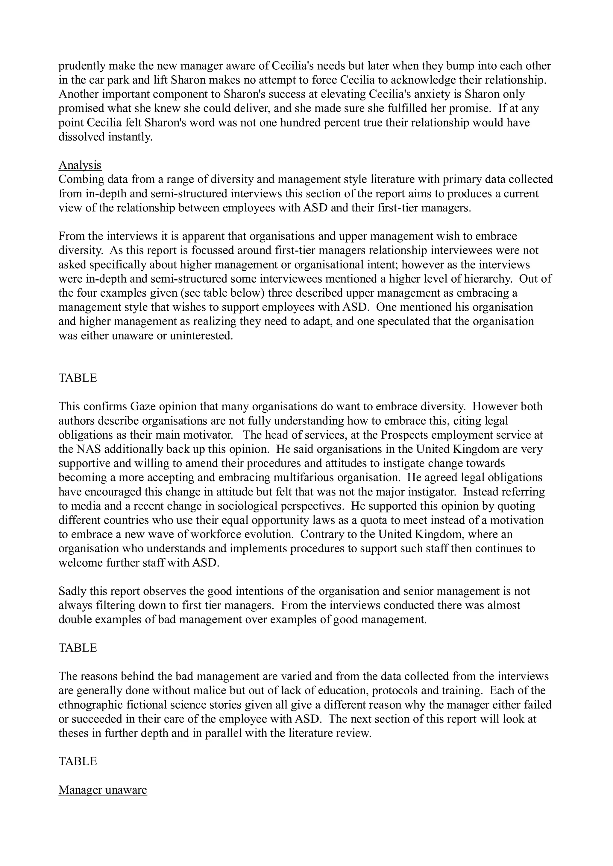 prudently make the new manager aware of Cecilia's needs but later when they bump into each other
in the car park and lift Sharon makes no attempt to force Cecilia to acknowledge their relationship.
Another important component to Sharon's success at elevating Cecilia's anxiety is Sharon only
promised what she knew she could deliver, and she made sure she fulfilled her promise. If at any
point Cecilia felt Sharon's word was not one hundred percent true their relationship would have
dissolved instantly.
Analysis
Combing data from a range of diversity and management style literature with primary data collected
from in-depth and semi-structured interviews this section of the report aims to produces a current
view of the relationship between employees with ASD and their first-tier managers.
From the interviews it is apparent that organisations and upper management wish to embrace
diversity. As this report is focussed around first-tier managers relationship interviewees were not
asked specifically about higher management or organisational intent; however as the interviews
were in-depth and semi-structured some interviewees mentioned a higher level of hierarchy. Out of
the four examples given (see table below) three described upper management as embracing a
management style that wishes to support employees with ASD. One mentioned his organisation
and higher management as realizing they need to adapt, and one speculated that the organisation
was either unaware or uninterested.
TABLE
This confirms Gaze opinion that many organisations do want to embrace diversity. However both
authors describe organisations are not fully understanding how to embrace this, citing legal
obligations as their main motivator. The head of services, at the Prospects employment service at
the NAS additionally back up this opinion. He said organisations in the United Kingdom are very
supportive and willing to amend their procedures and attitudes to instigate change towards
becoming a more accepting and embracing multifarious organisation. He agreed legal obligations
have encouraged this change in attitude but felt that was not the major instigator. Instead referring
to media and a recent change in sociological perspectives. He supported this opinion by quoting
different countries who use their equal opportunity laws as a quota to meet instead of a motivation
to embrace a new wave of workforce evolution. Contrary to the United Kingdom, where an
organisation who understands and implements procedures to support such staff then continues to
welcome further staff with ASD.
Sadly this report observes the good intentions of the organisation and senior management is not
always filtering down to first tier managers. From the interviews conducted there was almost
double examples of bad management over examples of good management.
TABLE
The reasons behind the bad management are varied and from the data collected from the interviews
are generally done without malice but out of lack of education, protocols and training. Each of the
ethnographic fictional science stories given all give a different reason why the manager either failed
or succeeded in their care of the employee with ASD. The next section of this report will look at
theses in further depth and in parallel with the literature review.
TABLE
Manager unaware
 