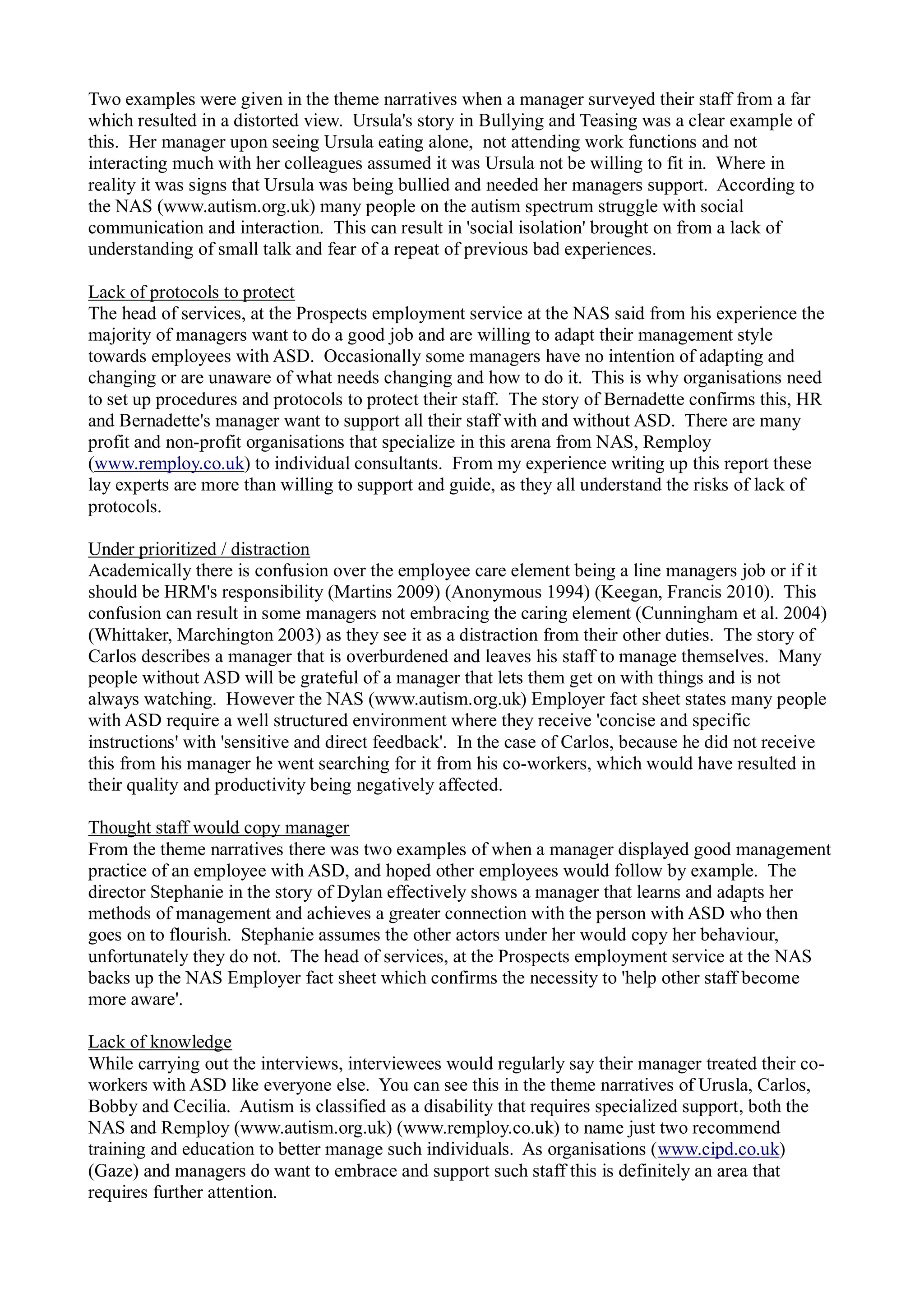 Two examples were given in the theme narratives when a manager surveyed their staff from a far
which resulted in a distorted view. Ursula's story in Bullying and Teasing was a clear example of
this. Her manager upon seeing Ursula eating alone, not attending work functions and not
interacting much with her colleagues assumed it was Ursula not be willing to fit in. Where in
reality it was signs that Ursula was being bullied and needed her managers support. According to
the NAS (www.autism.org.uk) many people on the autism spectrum struggle with social
communication and interaction. This can result in 'social isolation' brought on from a lack of
understanding of small talk and fear of a repeat of previous bad experiences.
Lack of protocols to protect
The head of services, at the Prospects employment service at the NAS said from his experience the
majority of managers want to do a good job and are willing to adapt their management style
towards employees with ASD. Occasionally some managers have no intention of adapting and
changing or are unaware of what needs changing and how to do it. This is why organisations need
to set up procedures and protocols to protect their staff. The story of Bernadette confirms this, HR
and Bernadette's manager want to support all their staff with and without ASD. There are many
profit and non-profit organisations that specialize in this arena from NAS, Remploy
(www.remploy.co.uk) to individual consultants. From my experience writing up this report these
lay experts are more than willing to support and guide, as they all understand the risks of lack of
protocols.
Under prioritized / distraction
Academically there is confusion over the employee care element being a line managers job or if it
should be HRM's responsibility (Martins 2009) (Anonymous 1994) (Keegan, Francis 2010). This
confusion can result in some managers not embracing the caring element (Cunningham et al. 2004)
(Whittaker, Marchington 2003) as they see it as a distraction from their other duties. The story of
Carlos describes a manager that is overburdened and leaves his staff to manage themselves. Many
people without ASD will be grateful of a manager that lets them get on with things and is not
always watching. However the NAS (www.autism.org.uk) Employer fact sheet states many people
with ASD require a well structured environment where they receive 'concise and specific
instructions' with 'sensitive and direct feedback'. In the case of Carlos, because he did not receive
this from his manager he went searching for it from his co-workers, which would have resulted in
their quality and productivity being negatively affected.
Thought staff would copy manager
From the theme narratives there was two examples of when a manager displayed good management
practice of an employee with ASD, and hoped other employees would follow by example. The
director Stephanie in the story of Dylan effectively shows a manager that learns and adapts her
methods of management and achieves a greater connection with the person with ASD who then
goes on to flourish. Stephanie assumes the other actors under her would copy her behaviour,
unfortunately they do not. The head of services, at the Prospects employment service at the NAS
backs up the NAS Employer fact sheet which confirms the necessity to 'help other staff become
more aware'.
Lack of knowledge
While carrying out the interviews, interviewees would regularly say their manager treated their co-
workers with ASD like everyone else. You can see this in the theme narratives of Urusla, Carlos,
Bobby and Cecilia. Autism is classified as a disability that requires specialized support, both the
NAS and Remploy (www.autism.org.uk) (www.remploy.co.uk) to name just two recommend
training and education to better manage such individuals. As organisations (www.cipd.co.uk)
(Gaze) and managers do want to embrace and support such staff this is definitely an area that
requires further attention.
 