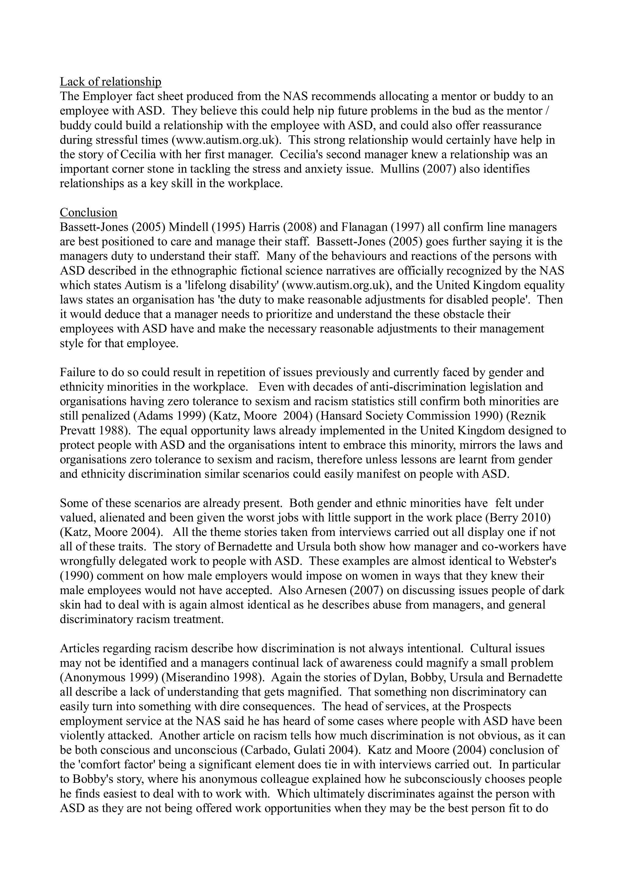 Lack of relationship
The Employer fact sheet produced from the NAS recommends allocating a mentor or buddy to an
employee with ASD. They believe this could help nip future problems in the bud as the mentor /
buddy could build a relationship with the employee with ASD, and could also offer reassurance
during stressful times (www.autism.org.uk). This strong relationship would certainly have help in
the story of Cecilia with her first manager. Cecilia's second manager knew a relationship was an
important corner stone in tackling the stress and anxiety issue. Mullins (2007) also identifies
relationships as a key skill in the workplace.
Conclusion
Bassett-Jones (2005) Mindell (1995) Harris (2008) and Flanagan (1997) all confirm line managers
are best positioned to care and manage their staff. Bassett-Jones (2005) goes further saying it is the
managers duty to understand their staff. Many of the behaviours and reactions of the persons with
ASD described in the ethnographic fictional science narratives are officially recognized by the NAS
which states Autism is a 'lifelong disability' (www.autism.org.uk), and the United Kingdom equality
laws states an organisation has 'the duty to make reasonable adjustments for disabled people'. Then
it would deduce that a manager needs to prioritize and understand the these obstacle their
employees with ASD have and make the necessary reasonable adjustments to their management
style for that employee.
Failure to do so could result in repetition of issues previously and currently faced by gender and
ethnicity minorities in the workplace. Even with decades of anti-discrimination legislation and
organisations having zero tolerance to sexism and racism statistics still confirm both minorities are
still penalized (Adams 1999) (Katz, Moore 2004) (Hansard Society Commission 1990) (Reznik
Prevatt 1988). The equal opportunity laws already implemented in the United Kingdom designed to
protect people with ASD and the organisations intent to embrace this minority, mirrors the laws and
organisations zero tolerance to sexism and racism, therefore unless lessons are learnt from gender
and ethnicity discrimination similar scenarios could easily manifest on people with ASD.
Some of these scenarios are already present. Both gender and ethnic minorities have felt under
valued, alienated and been given the worst jobs with little support in the work place (Berry 2010)
(Katz, Moore 2004). All the theme stories taken from interviews carried out all display one if not
all of these traits. The story of Bernadette and Ursula both show how manager and co-workers have
wrongfully delegated work to people with ASD. These examples are almost identical to Webster's
(1990) comment on how male employers would impose on women in ways that they knew their
male employees would not have accepted. Also Arnesen (2007) on discussing issues people of dark
skin had to deal with is again almost identical as he describes abuse from managers, and general
discriminatory racism treatment.
Articles regarding racism describe how discrimination is not always intentional. Cultural issues
may not be identified and a managers continual lack of awareness could magnify a small problem
(Anonymous 1999) (Miserandino 1998). Again the stories of Dylan, Bobby, Ursula and Bernadette
all describe a lack of understanding that gets magnified. That something non discriminatory can
easily turn into something with dire consequences. The head of services, at the Prospects
employment service at the NAS said he has heard of some cases where people with ASD have been
violently attacked. Another article on racism tells how much discrimination is not obvious, as it can
be both conscious and unconscious (Carbado, Gulati 2004). Katz and Moore (2004) conclusion of
the 'comfort factor' being a significant element does tie in with interviews carried out. In particular
to Bobby's story, where his anonymous colleague explained how he subconsciously chooses people
he finds easiest to deal with to work with. Which ultimately discriminates against the person with
ASD as they are not being offered work opportunities when they may be the best person fit to do
 