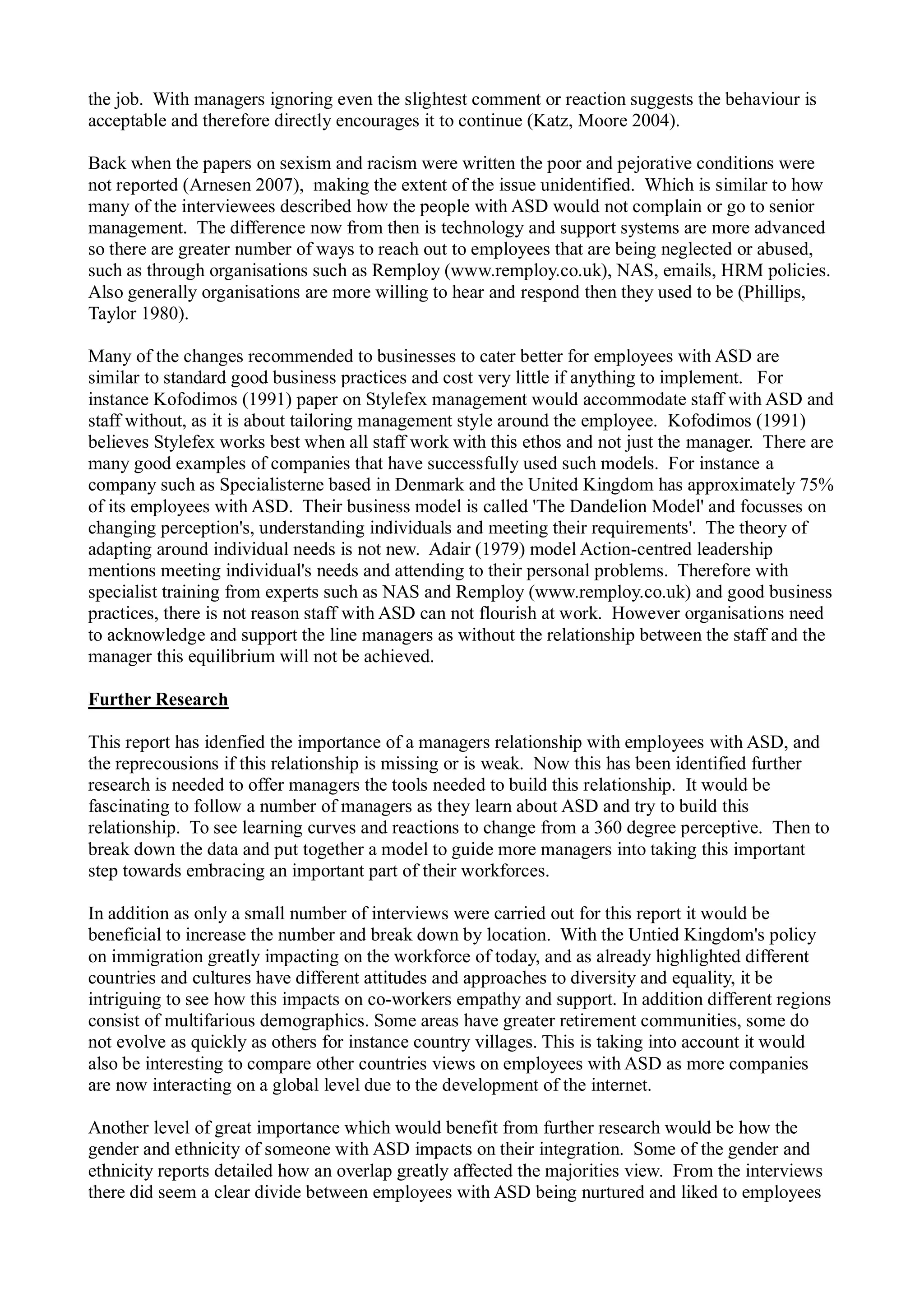 the job. With managers ignoring even the slightest comment or reaction suggests the behaviour is
acceptable and therefore directly encourages it to continue (Katz, Moore 2004).
Back when the papers on sexism and racism were written the poor and pejorative conditions were
not reported (Arnesen 2007), making the extent of the issue unidentified. Which is similar to how
many of the interviewees described how the people with ASD would not complain or go to senior
management. The difference now from then is technology and support systems are more advanced
so there are greater number of ways to reach out to employees that are being neglected or abused,
such as through organisations such as Remploy (www.remploy.co.uk), NAS, emails, HRM policies.
Also generally organisations are more willing to hear and respond then they used to be (Phillips,
Taylor 1980).
Many of the changes recommended to businesses to cater better for employees with ASD are
similar to standard good business practices and cost very little if anything to implement. For
instance Kofodimos (1991) paper on Stylefex management would accommodate staff with ASD and
staff without, as it is about tailoring management style around the employee. Kofodimos (1991)
believes Stylefex works best when all staff work with this ethos and not just the manager. There are
many good examples of companies that have successfully used such models. For instance a
company such as Specialisterne based in Denmark and the United Kingdom has approximately 75%
of its employees with ASD. Their business model is called 'The Dandelion Model' and focusses on
changing perception's, understanding individuals and meeting their requirements'. The theory of
adapting around individual needs is not new. Adair (1979) model Action-centred leadership
mentions meeting individual's needs and attending to their personal problems. Therefore with
specialist training from experts such as NAS and Remploy (www.remploy.co.uk) and good business
practices, there is not reason staff with ASD can not flourish at work. However organisations need
to acknowledge and support the line managers as without the relationship between the staff and the
manager this equilibrium will not be achieved.
Further Research
This report has idenfied the importance of a managers relationship with employees with ASD, and
the reprecousions if this relationship is missing or is weak. Now this has been identified further
research is needed to offer managers the tools needed to build this relationship. It would be
fascinating to follow a number of managers as they learn about ASD and try to build this
relationship. To see learning curves and reactions to change from a 360 degree perceptive. Then to
break down the data and put together a model to guide more managers into taking this important
step towards embracing an important part of their workforces.
In addition as only a small number of interviews were carried out for this report it would be
beneficial to increase the number and break down by location. With the Untied Kingdom's policy
on immigration greatly impacting on the workforce of today, and as already highlighted different
countries and cultures have different attitudes and approaches to diversity and equality, it be
intriguing to see how this impacts on co-workers empathy and support. In addition different regions
consist of multifarious demographics. Some areas have greater retirement communities, some do
not evolve as quickly as others for instance country villages. This is taking into account it would
also be interesting to compare other countries views on employees with ASD as more companies
are now interacting on a global level due to the development of the internet.
Another level of great importance which would benefit from further research would be how the
gender and ethnicity of someone with ASD impacts on their integration. Some of the gender and
ethnicity reports detailed how an overlap greatly affected the majorities view. From the interviews
there did seem a clear divide between employees with ASD being nurtured and liked to employees
 