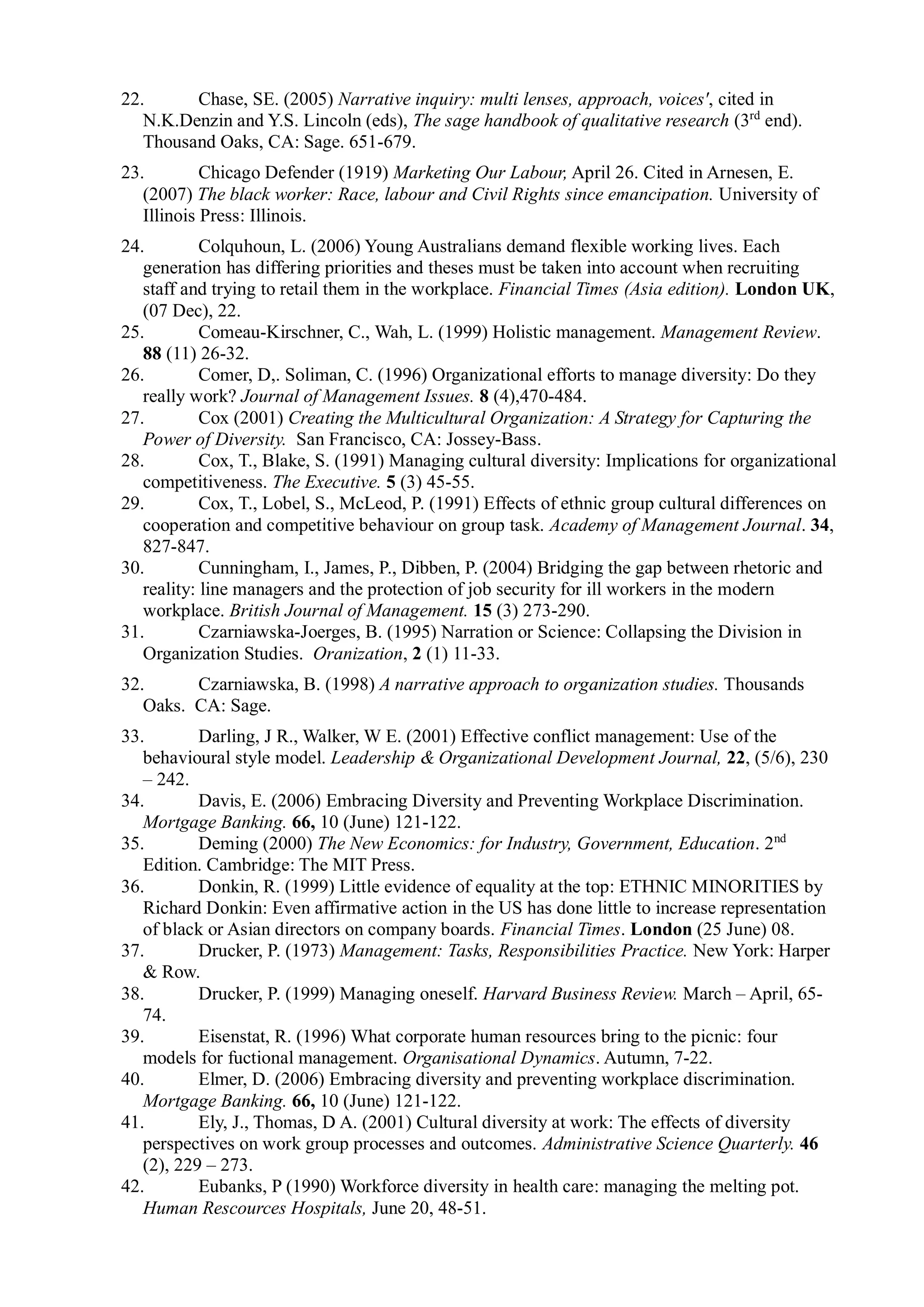 22. Chase, SE. (2005) Narrative inquiry: multi lenses, approach, voices', cited in
N.K.Denzin and Y.S. Lincoln (eds), The sage handbook of qualitative research (3rd
end).
Thousand Oaks, CA: Sage. 651-679.
23. Chicago Defender (1919) Marketing Our Labour, April 26. Cited in Arnesen, E.
(2007) The black worker: Race, labour and Civil Rights since emancipation. University of
Illinois Press: Illinois.
24. Colquhoun, L. (2006) Young Australians demand flexible working lives. Each
generation has differing priorities and theses must be taken into account when recruiting
staff and trying to retail them in the workplace. Financial Times (Asia edition). London UK,
(07 Dec), 22.
25. Comeau-Kirschner, C., Wah, L. (1999) Holistic management. Management Review.
88 (11) 26-32.
26. Comer, D,. Soliman, C. (1996) Organizational efforts to manage diversity: Do they
really work? Journal of Management Issues. 8 (4),470-484.
27. Cox (2001) Creating the Multicultural Organization: A Strategy for Capturing the
Power of Diversity. San Francisco, CA: Jossey-Bass.
28. Cox, T., Blake, S. (1991) Managing cultural diversity: Implications for organizational
competitiveness. The Executive. 5 (3) 45-55.
29. Cox, T., Lobel, S., McLeod, P. (1991) Effects of ethnic group cultural differences on
cooperation and competitive behaviour on group task. Academy of Management Journal. 34,
827-847.
30. Cunningham, I., James, P., Dibben, P. (2004) Bridging the gap between rhetoric and
reality: line managers and the protection of job security for ill workers in the modern
workplace. British Journal of Management. 15 (3) 273-290.
31. Czarniawska-Joerges, B. (1995) Narration or Science: Collapsing the Division in
Organization Studies. Oranization, 2 (1) 11-33.
32. Czarniawska, B. (1998) A narrative approach to organization studies. Thousands
Oaks. CA: Sage.
33. Darling, J R., Walker, W E. (2001) Effective conflict management: Use of the
behavioural style model. Leadership & Organizational Development Journal, 22, (5/6), 230
– 242.
34. Davis, E. (2006) Embracing Diversity and Preventing Workplace Discrimination.
Mortgage Banking. 66, 10 (June) 121-122.
35. Deming (2000) The New Economics: for Industry, Government, Education. 2nd
Edition. Cambridge: The MIT Press.
36. Donkin, R. (1999) Little evidence of equality at the top: ETHNIC MINORITIES by
Richard Donkin: Even affirmative action in the US has done little to increase representation
of black or Asian directors on company boards. Financial Times. London (25 June) 08.
37. Drucker, P. (1973) Management: Tasks, Responsibilities Practice. New York: Harper
& Row.
38. Drucker, P. (1999) Managing oneself. Harvard Business Review. March – April, 65-
74.
39. Eisenstat, R. (1996) What corporate human resources bring to the picnic: four
models for fuctional management. Organisational Dynamics. Autumn, 7-22.
40. Elmer, D. (2006) Embracing diversity and preventing workplace discrimination.
Mortgage Banking. 66, 10 (June) 121-122.
41. Ely, J., Thomas, D A. (2001) Cultural diversity at work: The effects of diversity
perspectives on work group processes and outcomes. Administrative Science Quarterly. 46
(2), 229 – 273.
42. Eubanks, P (1990) Workforce diversity in health care: managing the melting pot.
Human Rescources Hospitals, June 20, 48-51.
 